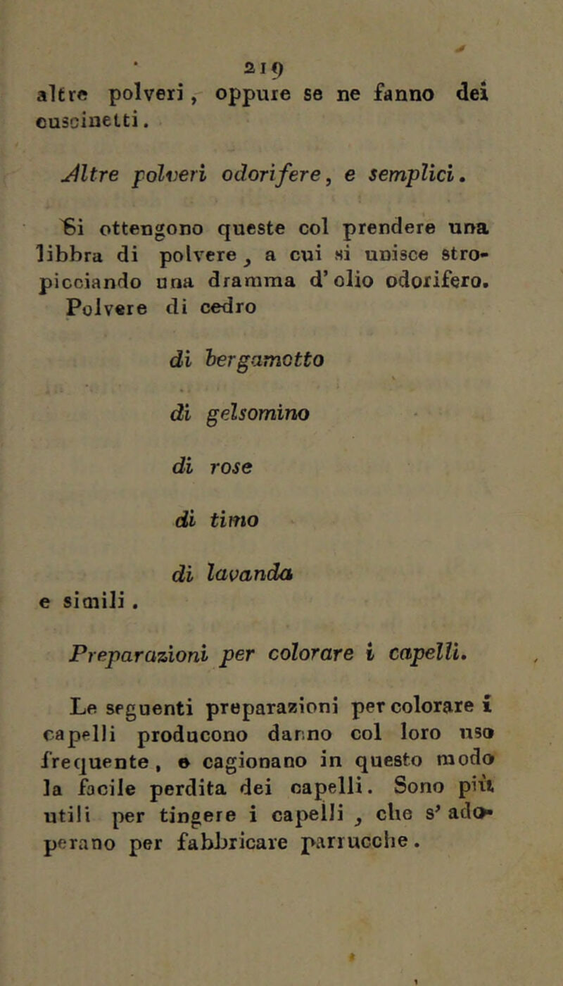 2If) altre polveri, oppure se ne fanno dei euscineltì. jiltre polveri odorìfere, e semplici, ottengono queste col prendere una libbra di polvere, a cui si unisce stro- picciando una dramma d’olio odorifero. Polvere dì cedro di bergamotto \ di gelsomino di rose di timo di lavanda e simili . Preparazioni per colorare i capélli. Le seguenti preparazioni per colorare i capelli producono danno col loro uso frequente, e cagionano in questo modo la focile perdita dei capelli. Sono più utili per tingere i capelli , che s’ ado» pera no per fabbricare parrucche.