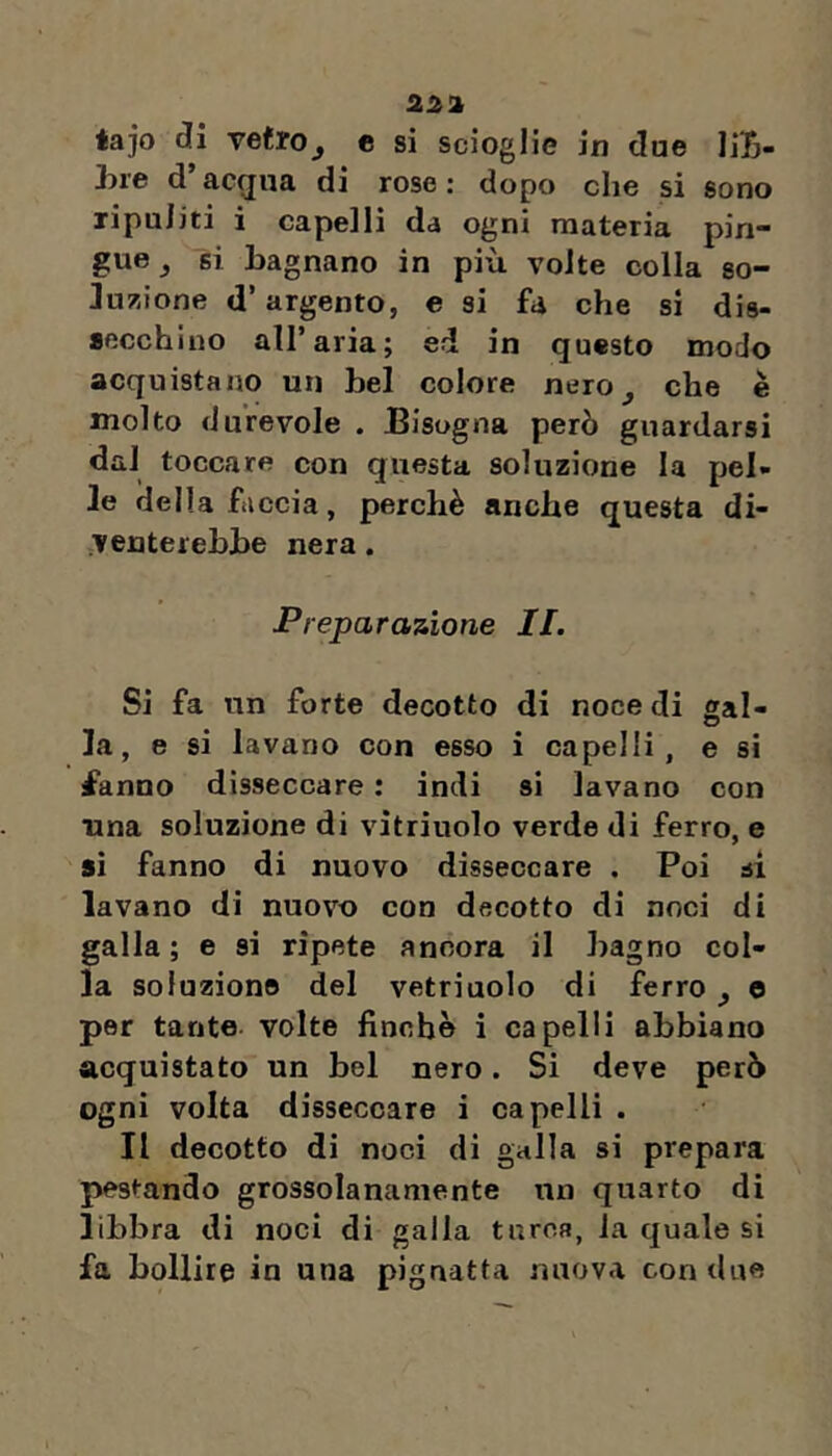 2!i!i éajo di vetro^ c si scioglie in due liB- hre d’acgua di rose: dopo che si sono ripuliti i capelli da ogni materia pin- gue j si bagnano in più volte colla so- Ju?iione d’argento, e si fa che si dis- secchino all’aria; ed in questo modo acquistano un bel colore nero^ che è molto durevole . Bisogna però guardarsi dal toccare con questa soluzione la pel- le della faccia, perchè anche questa di- venterebbe nera. Preparazione II. Si fa un forte decotto di noce di sai- la, e si lavano con esso i capelli, e si ^anno disseccare : indi si lavano con una soluzione di vitriuolo verde di ferro, e si fanno di nuovo disseccare . Poi si lavano di nuov'o con decotto di noci di galla; e si ripete ancora il bagno col- la soluzione del vetriuolo di ferro ^ e per tante volte finche i capelli abbiano acquistato un bel nero. Si deve però ogni volta disseccare i capelli . Il decotto di noci di galla si prepara pestando grossolanamente un quarto di libbra di noci di galla turca, la quale si fa bollire in una pignatta nuova con due