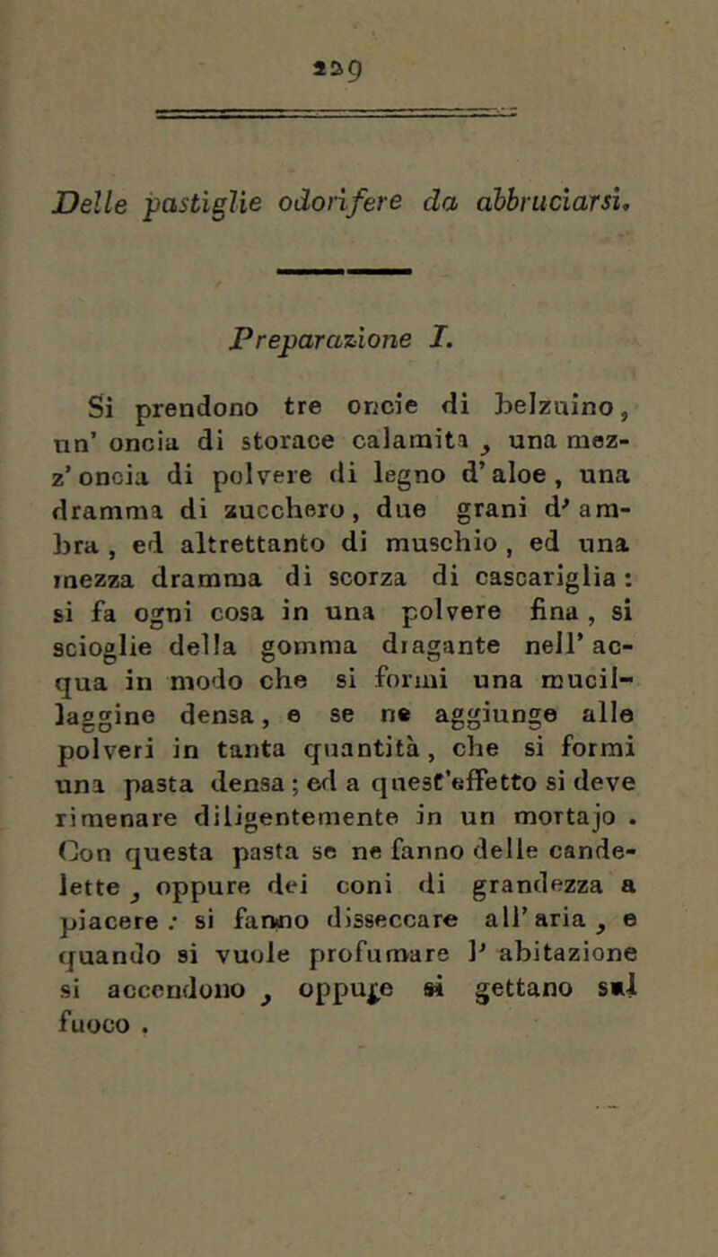 439 Delle pastiglie odorifere da abbruciarsi. Preparazione I. Si prendono tre oncie di belzuino, nn’ oncia di storace calamita ^ una moz- z’oncia di polvere di legno d’aloe, una dramma di zucchero, due grani d^ am- bra , ed altrettanto di muschio , ed una mezza dramma di scorza di cascariglia : si fa ogni cosa in una polvere fina , si scioglie della gomma diagante nell’ ac- qua in modo che si formi una mucil- laggine densa, e se ne aggiunge alle polveri in tanta quantità, che si formi una pasta densa ; ed a quest’effetto si deve ri menare diligentemente in un mortajo . Con questa pasta se ne fanno delle cande- lette y oppure dei coni di grandezza a piacere; si fanno disseccare all’aria, e quando si vuole profumare ]’ abitazione si accendono , cppuj^e sì gettano sul fuoco ,