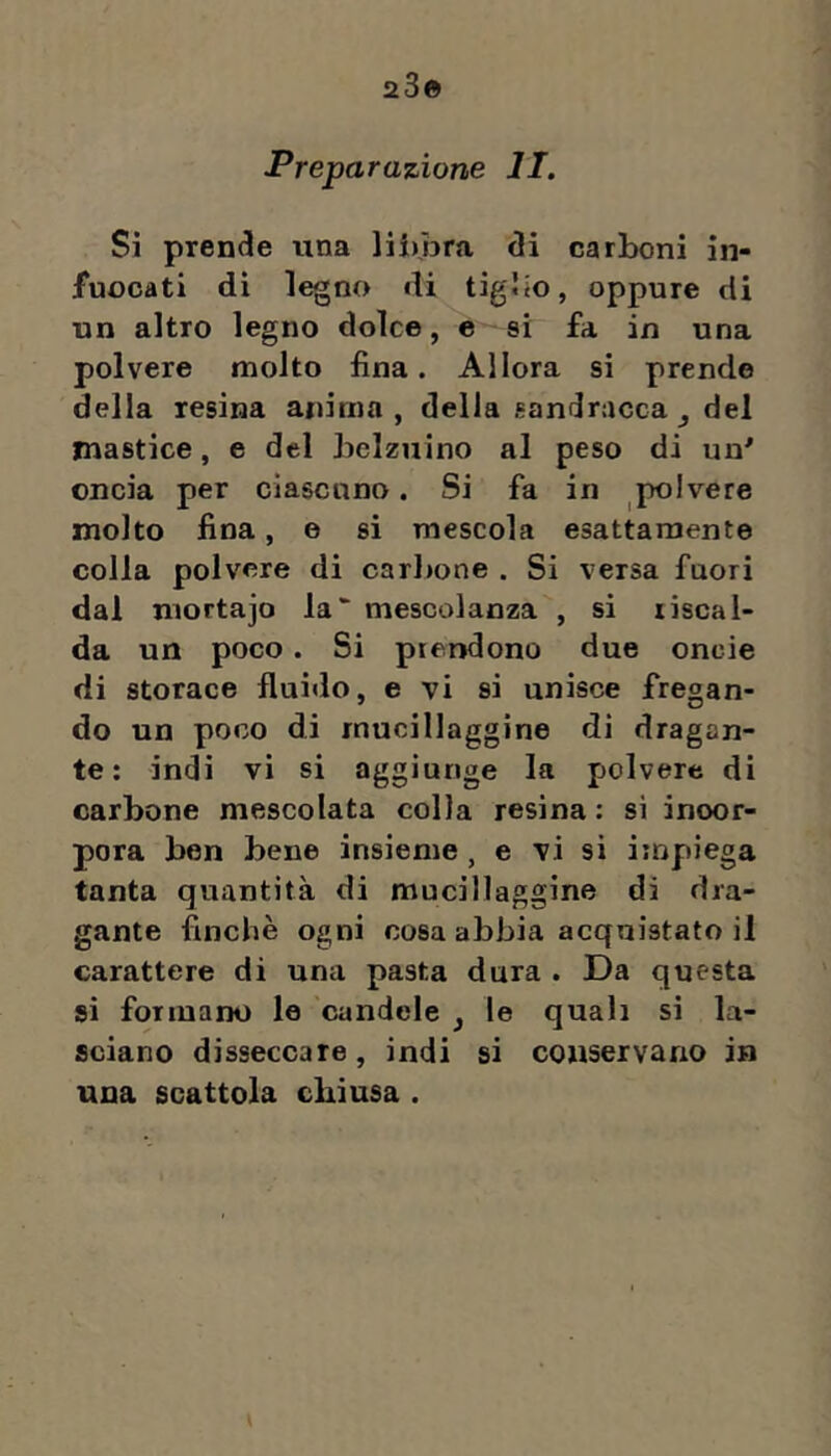 23© Preparazione li. Si prence una liimra (!i carboni in- fuocati di legno di tigbo, oppure di un altro legno dolce, e si fa in una polvere molto fina. Allora si prende della resina anima, della sandracca ^ del mastice, e del belzuino al peso di un' oncia per ciascuno. Si fa in polvere molto fina, e si mescola esattamente colla polvere di carbone . Si versa fuori dal mortajo la mescolanza , si riscal- da un poco. Si prendono due onde di storace fluido, e vi si unisce fregan- do un poco di mucillaggine di dragan- te: indi vi si aggiunge la polvere di carbone mescolata colla resina : si incor- pora ben bene insieme , e vi si iinpiega tanta quantità di mucillaggine di dra- gante finche ogni cosa abbia acquistato il carattere di una pasta dura . Da questa si formano le candele ^ le quali si la- sciano disseccare, indi si conservano in una scattola chiusa .