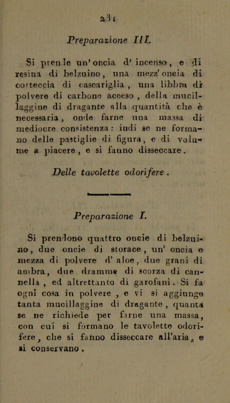 Si prenJe un’oncia d’incenso, © di Tesina di belzuino, una mezz’ oncia di coTteccia di cascariglia , una iibLm di polvere di carbone acceso , della mucil- laggine di dragante alla quantità che è necessaria, onde farne una nrassa di mediocre consistenza : indi se ne forma- no delle pastiglie di figura, e di vola^ me a piacere , e si fanno disseccare. Delle tavolette odorifere. Preparazione I. Si prendono quattro oncie di belzui- jio, due oncie di storace, un’ oncia e mezza di polvere d’aloe, due grani di ambra, due dramme di scorza di can- nella , ed altrettanto di garofani. Si fa ogni cosa in polvere ^ e vi si aggiunge tanta mucillaggine di dragante , quanta se ne richiede per fjrne una massa, con cui si formano le tavolette odori- fere ^ che si fanno disseccare all’aria^ e si conservano .