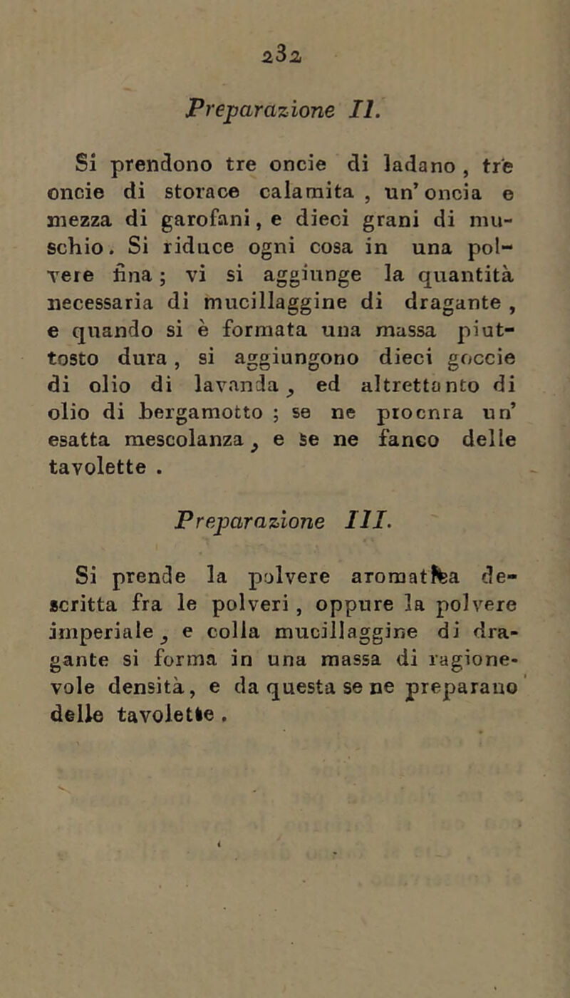 Si prendono tre oncie di ladano , tre oncie di storace calamita, un’oncia e mezza di garofani, e dieci grani di mu- schio. Si riduce ogni cosa in una pol- Tere fina ; vi si aggiunge la quantità necessaria dì mucillaggine di dragante , e quando si è formata una massa piut- tosto dura, si aggiungono dieci goccie di olio di lavanda^ ed altrettanto di olio di bergamotto ; se ne piocnra un’ esatta mescolanza^ e Se ne faneo delle tavolette . Preparazione III. Si prende la polvere aromatJtea de- scritta fra le polveri, oppure la polvere imperiale j e colla mucillaggine di dra- gante si forma in una massa di ragione- vole densità, e da questa se ne preparano delle tavolette ,