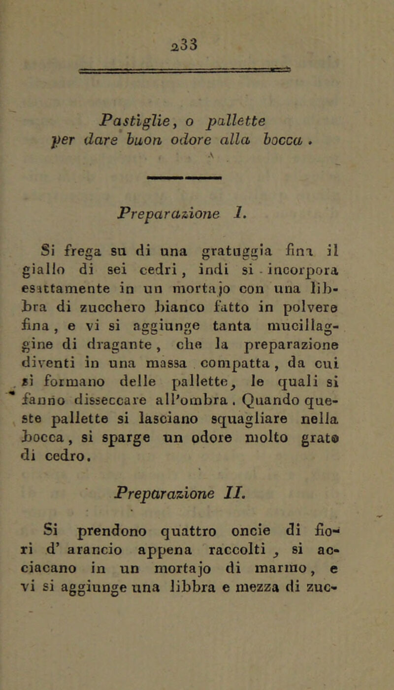 Pastìglie, o pallette per dare buon odore alla bocca . A Preparazione 1. Si frega su di una gratuggia fina il giallo di sei cedri, indi si - incorpora esattamente in un mortajo con una liJa- bra di zucchero bianco fatto in polvere fina, e vi si aggiunge tanta mucillag- gine di dragante, che la preparazione diventi in una massa compatta, da cui si formano delle pallette, le quali si fanno disseccare all’ombra . Quando que- ste pallette si lasciano squagliare nella bocca, si sparge un odore molto grato di cedro. Preparazione JI. Si prendono quattro oncie di fio- ri d’ arancio appena raccolti , si ac- ciacano in un mortajo di marmo, e vi si aggiunge una libbra e mezza di zuc-