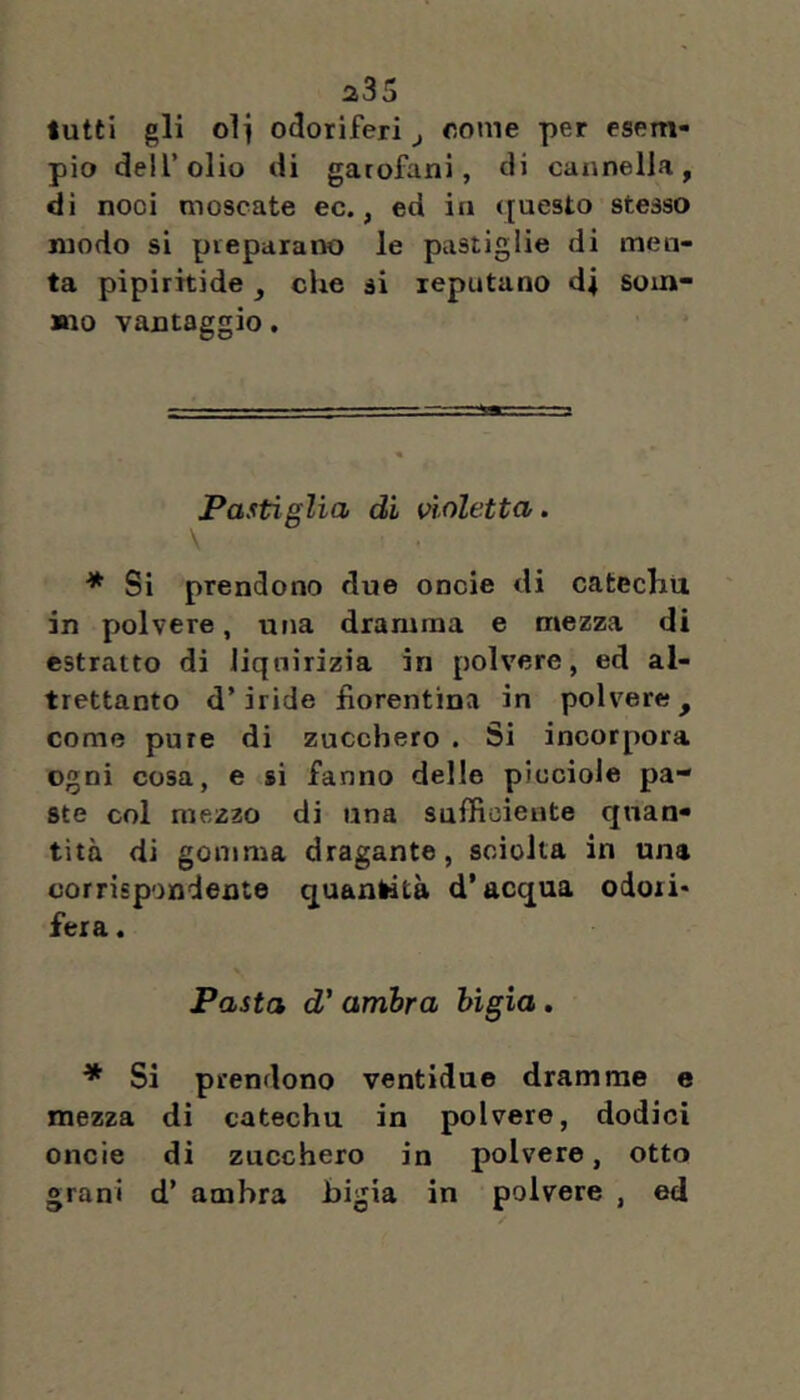 a35 tutti gli oli odoriferi ^ oome per esem- pio deir olio di garofani, di cannella, di noci moscate ec., ed in ([uesto stesso modo si preparano le pastiglie di men- ta pipiritide, che si reputano di som- mo vantaggio, Pastìglia di violetta. * Si prendono due oncie di catechu in polvere, una dramma e mezza di estratto di liquirizia in polvere, ed al- trettanto d’iride fiorentina in polvere, come pure di zucchero . Si incorpora ogni cosa, e si fanno delle piuciole pa- ste col mezzo di una sufficiente quan- tità di gomma dragante, sciolta in una corrispondente quantità d’acqua odori* * fera. Pasta d'ambra bigia, * Si prendono ventidue dramme e mezza di catechu in polvere, dodici oncie di zucchero in polvere, otto grani d’ ambra bigia in polvere , ed