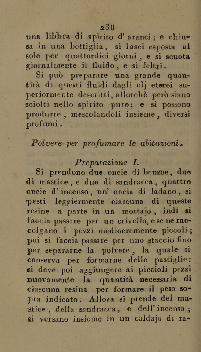 «na libbra di spit ito d’ aranci ; e cbìa- sa in una bottiglia, si lasci esposta al sole per quattordici giurili, e si scuota giornalmente il fluido, e si feltri. Si può preparare una grande quan- tità di qriesti fluidi dagli olj eterei su- periormente descritti, allorché però siano sciolti nello spirito puro; e si possono produrre , mescolandoli insieme^ diversi profunà . Polvere per profumare le abitazioni^ Preparazione I. Sì prendono due oncie di benzoe, due di mastice, e due di sandracca, quattro oncie d’incenso, un’ oncia di ladano, si pesti leggiermente ciascuna di queste resine a parte in un roortajo , indi si faccia passare per un crivello, e se ne rac- colgano i pezzi mediocremente piccoli ; poi si faccia passare per uno staccio fino per separarne la polvere ^ la quale si conserva per formarne delle pastiglie: si deve poi aggiungere ai piccioli pezzi nuovamente la cjuantità necessaria di ciascuna resina per formare il peso so- pra indicato. Allora si prende del ma- stice, della sandracca, e dell’incenso; si versano insieme in un caldajo di ra-