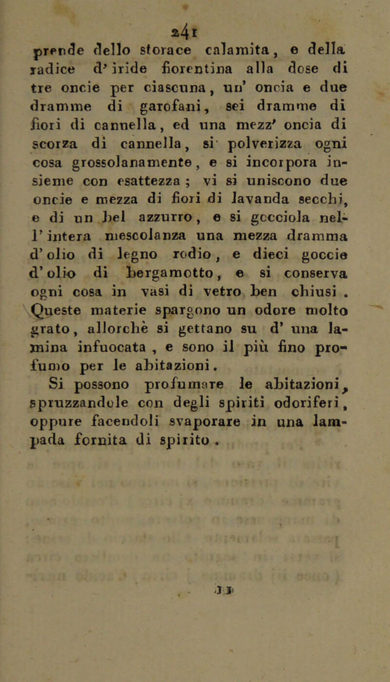 prence dello storace calamita, e della radice d’iride fiorentina alla dose di tre oncie per ciascuna, un’ oncia e due dramme di garofani, sei dramme di fiori di cannella, ed una mezz’ oncia di scorza dì cannella, si' polverizza ogni cosa grossolanamente, e si incorpora in- sieme con esattezza ; vi si uniscono due oncie e mezza di fiori di lavanda secchi, e di un Irei azzurro, e si gocciola nel- r intera mescolanza una mezza dramma d’olio di legno rodio, e dieci goccia d’olio di bergamotto, e si conserva ogni cosa in vasi di vetro ben chiusi , Queste materie spargono un odore molto grato, allorché si gettano su d’ una la- mina infuocata , e sono il più fino pro- fuo)o per le abitazioni. Si possono profumare le abitazioni^ spruzzandole con degli spiriti odoriferi, oppure facendoli svaporare in una lam- pada fornita di spirito .