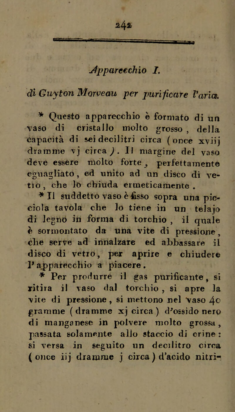 j4ppare€chio I. di Guyton Morveau per purificare Varia. * Questo apparecchio è formato di un ■vaso di cristallo molto grosso , della capacità di sei decilitri circa (once xviij dramme vj circa ^ . Il margine del vaso deve essere molto forte ^ perfettamente eguagliato, ed unito ad un disco di ve- tro , che lo chiuda ermeticamente . *11 suddetto vaso è £sso sopra una pic- cioìa tavola che lo tiene in un telajo di legnò in forma di torchio , il quale è sormontato da una vite di pressione, che serve ad ìnrialzare ed abbassare il disco di vetro, per aprire e chiudere 1*ajtparecchio a piacere. * Per produrre il gas purificante, si ritira il vaso dal torchio , si apre la vite di pressione, si mettono nel Vaso 40 granirne (dramme xj circa) diossido nero di manganese in polvere molto grossa, passata solamente allo staccio di crine : si versa in seguito un decilitro circa (once iij dramme j circa) d’acido nitri-