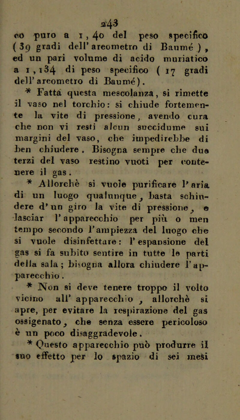 co paro a 1,4® peso specifico (39 gradi deir areometro di Baumé ) , ed un pari volume di acido muriatico a i,i34 di peso specifico ( 17 gradi deir areometro di Baumé). * Fatta qviesta mescolanza, si rimette il vaso nel torchio; si chiude fortemen- te la vite di pressione, avendo cura che non vi resti alcun succidume sui margini del vaso, che impedirebbe di ben chiudere . Bisogna sempre che due terzi del vaso restino vuoti per conte- nere il gas . * Allorché si vuole purificare Paria di un luogo qualunque ^ basta schiu- dere d’un giro la vite di pressione^ e ■lasciar l’apparecchio per più o men tempo secondo l’ampiezza del luogo che si vuole disinfettare ; l’espansione del gas si fa subito sentire in tutte le parti della sala; bisogna allora chiudere l’ap- parecchio . * Non si deve tenere troppo il volto vicino all* apparecchio y allorché si apre, per evitare la respirazione del gas ossigenato, che senza essere pericoloso è un poco disaggradevole. ^ Questo apparecchio può produrre il suo effetto per lo spazio di sei mesi