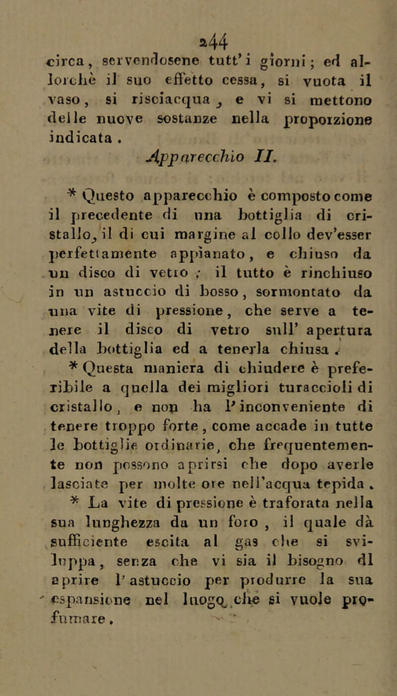 a44 circa, servendosene tutt’i giorni; ed al- lorcliè il suo effetto cessa, si vuota il vaso, si risciacqua j e vi si mettono delle nuove sostanze nella proporzione indicata . Apparecchio IL * Questo apparecchio è composto come il precedente di una bottiglia di cri- stallo^ il di cui margine al collo dev’esser jìcrfetiamente appianato, e chiuso da un disco di vetro ,• il tutto è rinchiuso in un astuccio di bosso, sormontato da una vite di pressione, che serve a te- nere il disco di vetro sull’ apertura della b{»ttiglia ed a tenerla chiusa . * Questa maniera di chiudere è prefe- ribile a quella dei migliori turaccioli di cristallo, e non ha Pinconveniente di tenere troppo forte , come accade in tutte le bottiglie ordinarie, che frequentemen- te non possono aprirsi che dopo averle lasciate per molte ore nell’acqua tepida . * La vite di pressione è traforata nella sua lunghezza da un foro , il quale dà sufficiente escila al gas die si svi- luppa, senza che vi sia il bisogno di aprire l'astuccio per produrre la sua ' espansione nel luogo^ clte si vuole prQ- fumare,