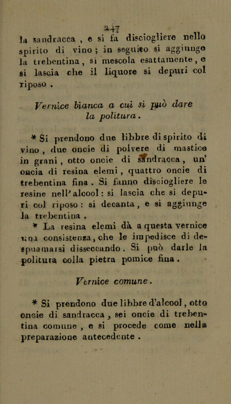 la sandracca , e si fa disciogìiere nello spirito di vino; in seguito si aggiungo la trebentina , si mescola esattamente , e si lascia che il liquore si depuri col riposo . Vernice bianca a cui si jmò dare la politura. * Si prendono due libbre di spirito di vino , due oncie di polvere di mastico in granì , otto oncie di ^ndracca, un oncia di resina elerai , quattro oncie di trebentina fina . Si fanno discioglieie le resine nelI'* alcool : si lascia che si depu» ri col riposo : si decanta, e si aggiunge , la trebentina . * La resina elemi dà a questa vernice uqa consistenna, che le impedisce di de- spuainaisi disseccando. Si può darle la politura colla pietra pomice fina. Vernice comune. * Si prendono due libbre d’alcool, otto oncie di sandracca , sei oncie di treben- tina comune , e sì procede come nella preparazione antecedente .