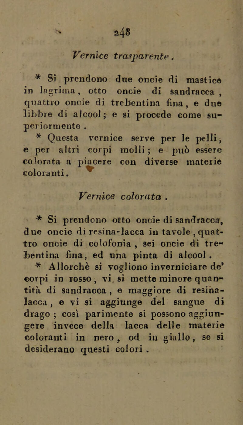 Vernice trasparente, * Si prendono dne oncie di mastico in lagrima, otto oncie di sandracca, quattro oncie di trebentina fina, e due libbre di alcool; e si procede come su- periormente . * Questa vernice serve per le pelli, e per altri corpi molli ; e può essere colorata a piacere con diverse materie coloranti. ^ Vernice colorata . * Si prendono otto oncie di sandracca, due oncie di resina-lacca in tavole,quat- tro oncie di colofonia , sei oncie di tre- bentina fina, ed una pinta di alcool . * Allorché si vogliono inverniciare de' corpi in rosso, vi. si mette minore quan- tità di sandracca , e maggiore di resiha- laoca, e vi si aggiunge del sangue di drago ; così parimente si possono aggiun- gere invece della lacca delle materie coloranti in nero ^ od in giallo, se si desiderano questi colori .