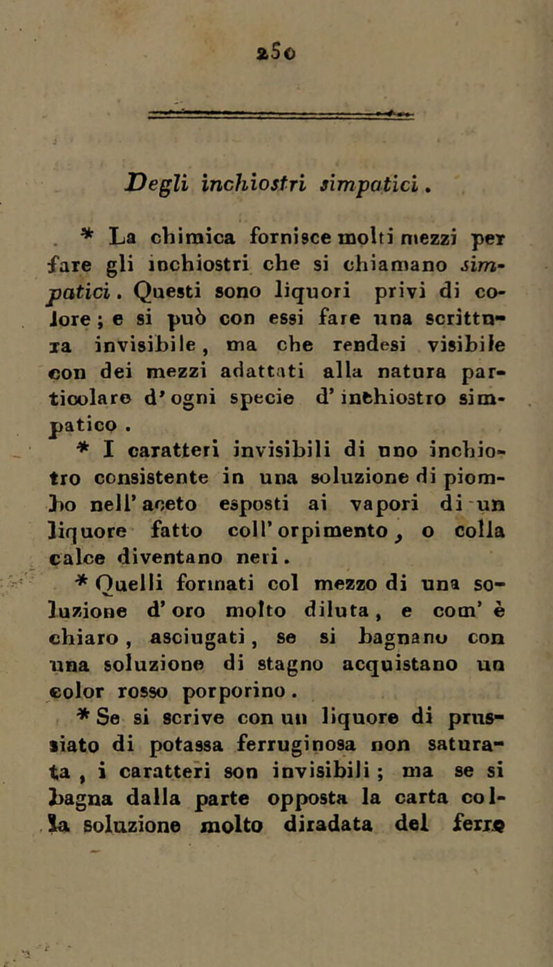 Degli inchiostri simpatici. * La chimica fornisce molti mezzi per fare gli inchiostri che si chiamano sim- patici , Questi sono liquori privi di co- lore ; e si può con essi fare una scrittu- ra invisibile, ma che rendesi visibile con dei mezzi adattati alla natura par- ticolare d*ogni specie d’inchiostro sim- patico . * I caratteri invisibili di uno inchio- tro consistente in una soluzione di piom- bo nell’aceto esposti ai vapori di un liq uore fatto coll’orpimento, o colla calce diventano neri. * Quelli formati col mezzo di una so- luzione d’oro molto diluta, e com’ è chiaro, asciugati, se si bagnano con una soluzione dì stagno acquistano un color rosso porporino. * Se si scrive conati liquore di prus- siato di potassa ferruginosa non satura- ta , i caratteri son invisibili ; ma se si bagna dalla parte opposta la carta col- soluzione molto diradata dei Seiist