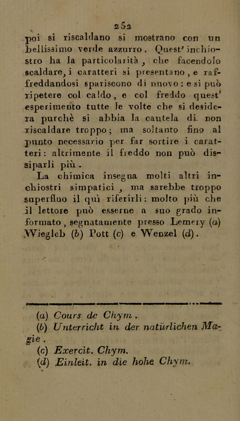 aSa poi si riscaldano si mostrano con un Lenissimo verde azzurro. Quest* inchio- stro ha la particolarità y che facendolo scaldare^ i caratteri si presentano , e raf- freddandosi spariscono di nuovo : e si può ripetere col caldo, e col freddo quest* esperimento tutte le volte che si deside- ra purché si abbia la cautela di non riscaldare troppo; ma soltanto fino al punto necessario per far sortire i carat- teri: altriraente il freddo non può dis- siparli più . La chimica insegna molti altri in- chiostri simpatici y ma sarebbe troppo superfluo il tjuì riferirli : molto più che il lettore può esserne a suo grado in- formato , segnatamente presso Lemery (a) iWiegleb (6) Pott (c) e Wenzel (d). (a) Cours de Cliym . (ò) Unterrìcht in der natùrlichen Ma-, irie. (c) Exercit. Chym. / (d) Einleit. in die hohe Chym.