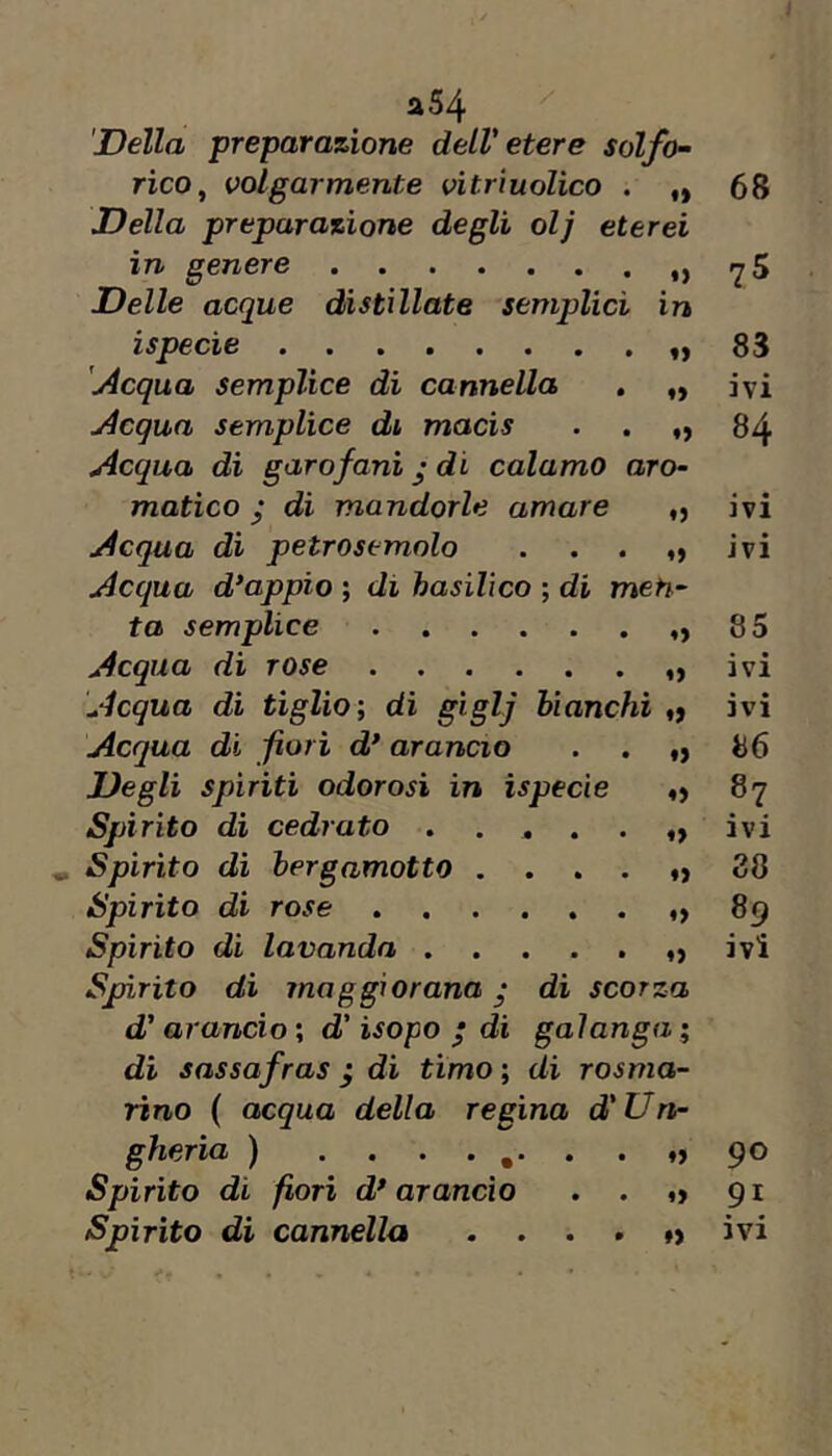 J a54 'Della preparazione dell'etere solfo^ rico^ volgarmente vitrìuolico . <> 68 Della preparazione degli olj eterei in genere 0 75 Delle acque distillate semplici in ispecie »> 83 [Acqua semplice dì cannella , ♦> ivi Acqua semplice di macis 84 Acqua di garofani j di calamo aro- matico y di mandorle amare 0 ivi Acqua di petrosemolo *» ivi Acqua d*appio ; di hasilìco ; di meh- ta semplice «> 85 Acqua di rose 0 ivi Acqua di tiglio; di giglj bianchi ♦> ivi Acqua di fiori d* arancio 0 86 Degli spiriti odorosi in ispecie 0 87 Spirito di cedrato ..... ♦» ivi Spirito di bergamotto .... *> 38 Spirito di rose ♦> 89 Spirito di lavanda ..... 0 ivi Spirito dì maggiorana • dì scorza d'arancio ; d' Uopo / di galanga ; dì sassafras j di timo ; di rosma- rino ( acqua della regina d'Un- gheria ) 90 Spirito di fiori d* arancio . . 91