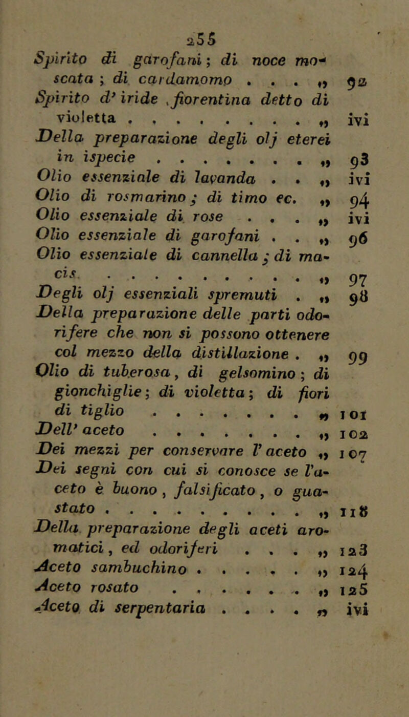 noce mo^ Spìrito di garofartì ; di senta ; di cardamomo Spirito d* ìride , fiorentina detto di violetta , , . . Della preparazione degli oìj eterei in ìspecìe Olio essenziale di lavanda . . Olio di rosta arino ^ di timo ec. Olio essenziale di rose . , Olio essenziale di garofani . . „ Olio essenziale di cannella ^ dì wjo- ♦> fi IVI fi fi fi ti CIS. Degli olj essenziali spremuti . „ Della preparazione delle parti odo- rifere che non sì possono ottenere col mezzo della distillazione . «y Olio dì tuberosa, di gelsomino ; di gionchìglie di violetta; di fori di tiglio Dell* aceto Dei mezzi per conservare V aceto ,y Dei segni cori cui si conosce se Va- ceto è buono , falsiJìcato, o gua- 93 • • 3V1 94 ivi 96 97 98 99 1 ot ioa I 07 stato , • t> liti Della preparazione degli aceti aro- matici, ed odoriferi • fi ia3 Aceto sambuchino .... • fi 1^4 Aceto rosato ..... f» 125 Aceto di serpentaria . . . • fi • • IVI