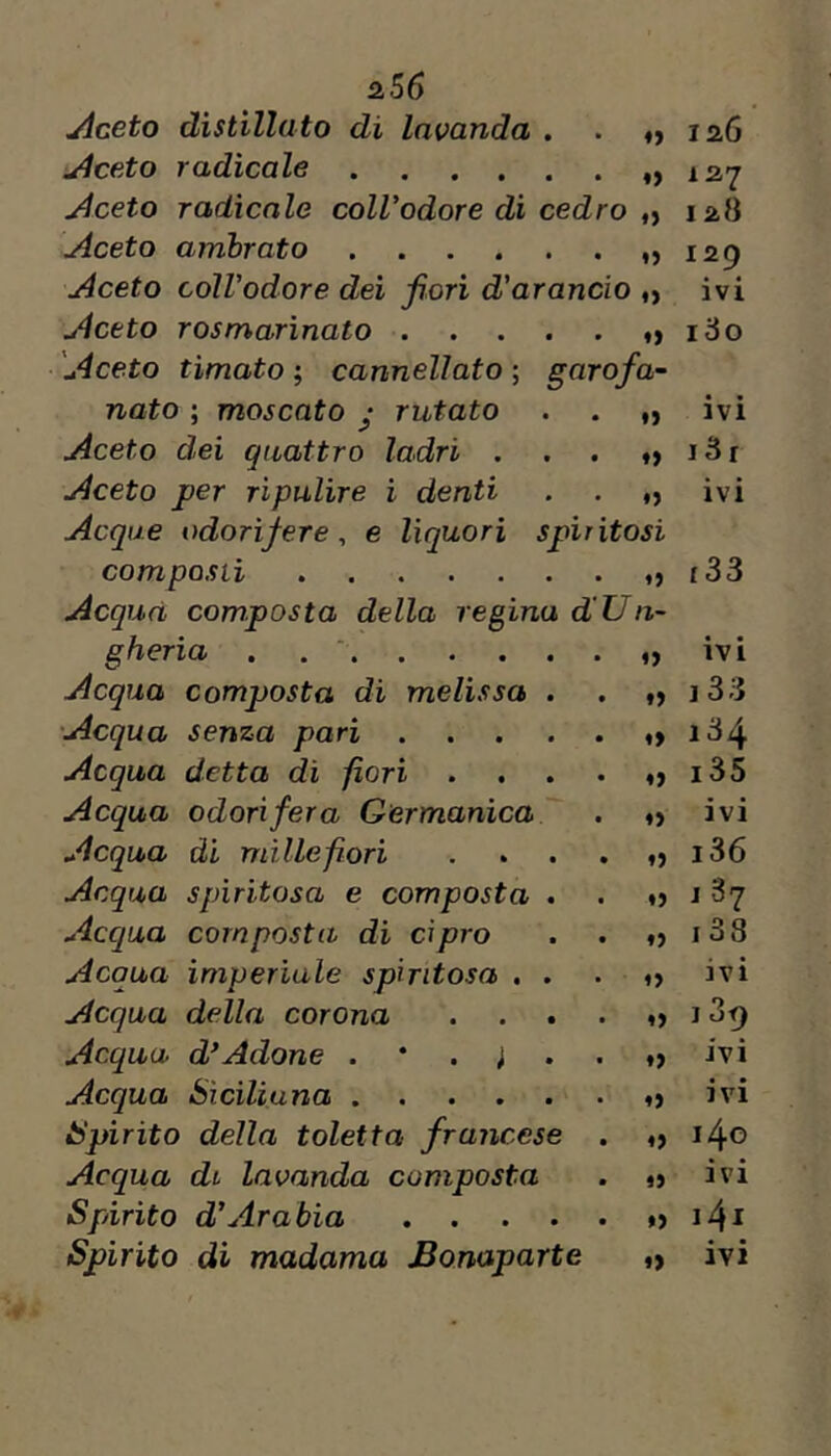 jlceto distillato di lavanda . ♦> laG u4ceto radicale ♦) 127 Aceto radicale coll’odore di cedro »> 12.8 Aceto ambrato ♦> 129 Aceto coWodore dei fiori d’arancio « ivi Aceto rosmarìnato ..... 180 'Aceto tìmato ; cannellato ; garofa~ nato ; moscato y rutato «> • « IVI Aceto dei quattro ladri . ♦) i3r Aceto per ripulire i denti ♦» ivi Acque odorìfere, e liquori spiritosi composti i33 Acqua composta della regina dUn- gheria . . ‘ o ivi Acqua composta di melissa . ♦) j33 'Acqua senza pari ..... *» 134 Acqua detta di fiori .... o i35 Acqua odorìfera Germanica '' . o ivi Acqua di millefiori .... o i36 Acqua spiritosa e composta . *) j 87 Acqua composta di Cipro ♦} i38 Acqua imperiale spiritosa . . fvl Acqua della corona .... 139 Acqua d*Adone ivi Acqua Siciliana o ivi Spìrito della toletta francese . o 140 Acqua di lavanda composta »> ivi Spirito d’Arabia *) i4i