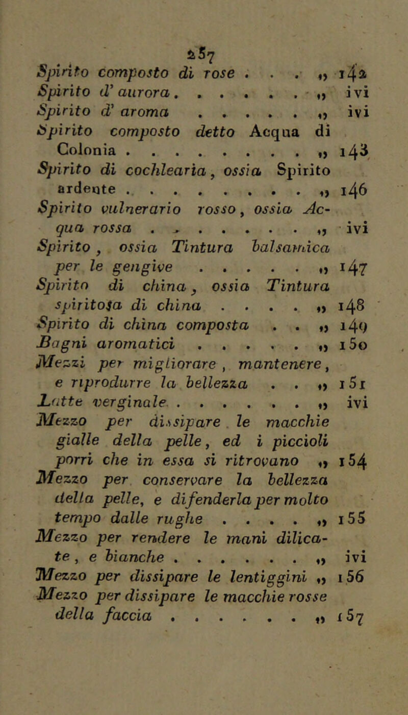 SiÀrito d’aurora. . . . . . - „ ivi Spirito d’ aroma ivi Spirito composto detto Acqua di Colonia 143^ Spirito di cochlearia, ossìa Spirito ardente i46 Spirito vulnerario rosso ^ ossia Ac- qua rossa . „ • ivi Spìrito , ossia Tintura balsamica per le gengive > ^47 Spirito di china y ossia Tintura spiritosa di china . , . . „ 148 Spìrito di china composta . . i4q Bagni aromatici . . . . . ,> i5o Me zzi per migliorare , mantenere, e riprodurre la bellezza . . t) i5i Batte verginale ivi Mezzo per dissipare le macchie gialle della pelle, ed ì piccioli porri che in essa si ritrovano ^ i54 Mezzo per conservare la bellezza della pelle, e difenderla per molto tempo dalle rughe . . . . i55 Mezzo per rendere le mani dilica- te, e bianche ....... ivi Mezzo per dissipare le lentiggini i56 Mezzo per dissipare le macchie rosse della faccia tS7