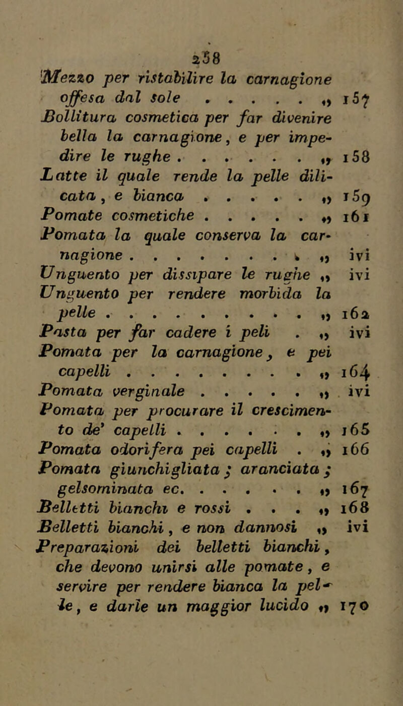 ^Mezzo per ristabilire la carnagione offesa dal sole iS'J' Bollitura cosmetica per far divenire bella la carnagione, e per impe~ dire le rughe *58 Latte il quale rende la pèlle dili- cata ^ e bianca *> 159 Pomate cosmetiche . . . . . ♦, 161 Pomata la quale conserva la car- nagione o ivi Unguento per dissipare le rughe o ivi Unguento per rendere morbida la pelle i6a Pasta per far cadere i peli . „ ivi Pomata per la carnagione y e pei capelli >164 Pomata verginale ivi Pomata per procurare il crescimen- to de’ capelli J65 Pomata odorifera pei capelli . 166 Pomata giunchigliata ^ aranciata ; gelsominata 167 Belletti bianchi e rossi . . . 168 Belletti bianchi, e non dannosi ivi N Preparazioni dei belletti bianchi, che devono unirsi alle pomate, e servire per rendere bianca la pel^ ie, e darle un maggior lucido «1 170