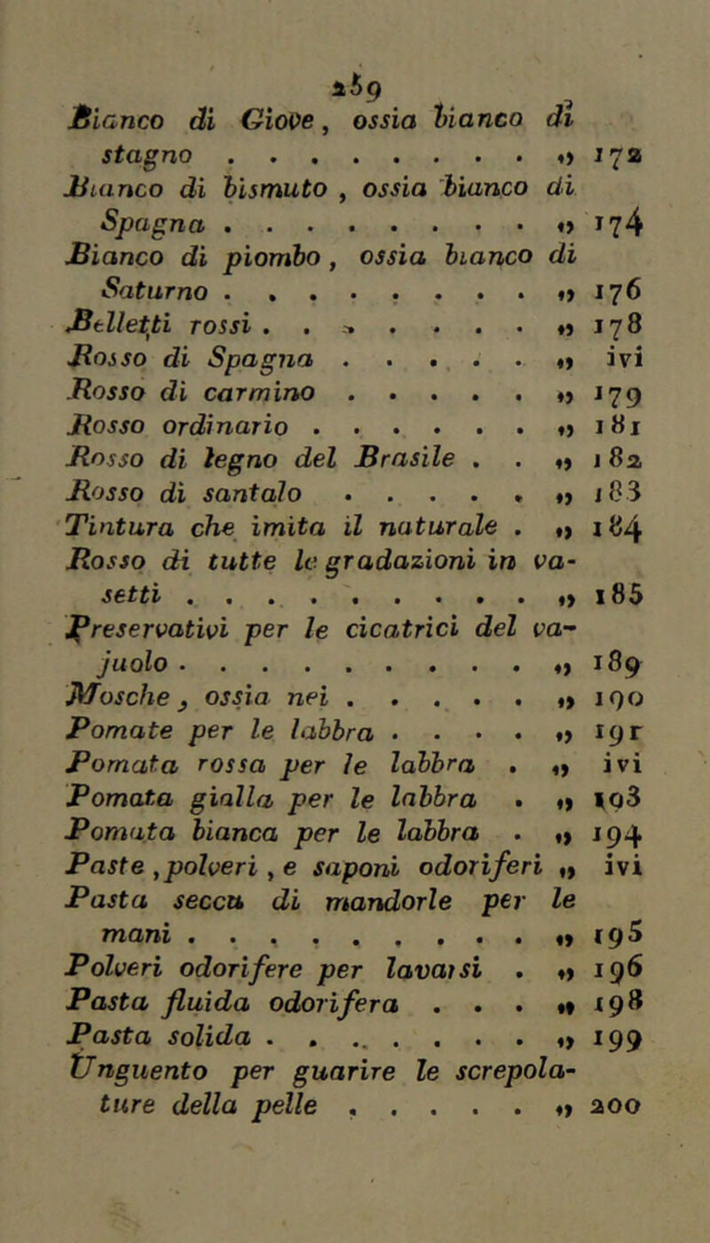 i.6g Bianco di Giove, ossia bianco di stagno i72 Bianco dì bismuto , ossia bianco di Spagna «>174 Bianco di piombo, ossia bianco di SatuTno • *•••••*!) 176 Btllet^ti TOSSÌ . . , . . . 178 Bosso di Spagna . . • . • o ivi Bosso di carmino . . . . . ♦> J79 Bosso ordinario 181 Bosso di legno del Brasile . . j 8a Bosso di santolo . . . . . ♦> i83 'Tintura che imita il naturale . d 184 Bosso di tutte le gradazioni in va- setti i85 Jpreservativi per le cicatrici del va- juolo >189 Afosche j ossia nei *>190 Pomate per le labbra . . • . «> ipr Pomata rossa per le labbra . «) ivi Pomata gialla per le labbra • t» |o3 Pomata bianca per le labbra . f) 194 Paste ,polveri , e saponi odoriferi ivi Pasta secca di mandorle per le mani <9^ Polveri odorifere per lavarsi . ♦» 196 Pasta fluida odorìfera . . . 198 Pasta solida «>199 tlnguento per guarire le screpola- ture della pelle .....♦» aoo