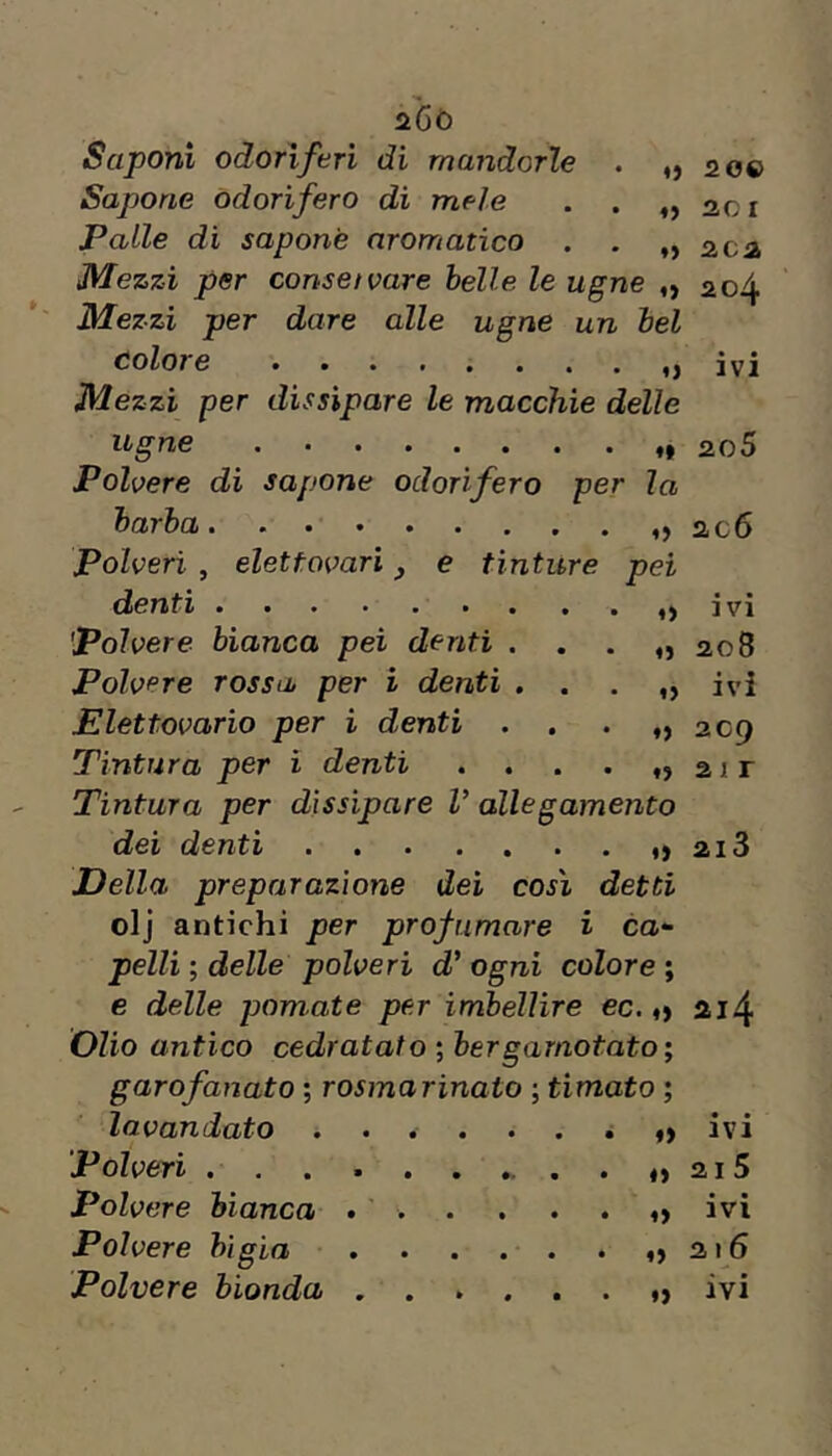 àGò Saponi odorìferi di mandorle . ,,20® Sapone odorìfero di mele . . ,,201 Palle di sapone aromatico . . „ 202 JVlezzi per conset vare belle le ugne ,, 204 Mezzi per dare alle ugne un bel Colore •••••«..,) ivi Mezzi per dissipare le macchie delle ugne 2o5 Polvere di sapone odorìfero per la barba ac6 Polveri , eletfovari, e tinture pei denti ivi 'Polvere bianca pei denti . . . ,,208 Polvere rossa per i denti . . . ivi Elettovario per i denti . . . „ 209 Tintura per i denti » 2ir Tintura per dissipare V allegamento dei denti 21S Della preparazione dei così detti olj antichi per profumare i ca- pelli ; delle polveri d' ogni colore ; c delle pomate per imbellire ec. o 214 Olio antico cedratalo ; bergarnotato ; garofanato ; rosmarinato ; timato ; lavandaio ...... à «) ivi Polveri . . . 215 Polvere bianca ... . . . ^ ivi Polvere bigia ,216 Polvere bionda ivi