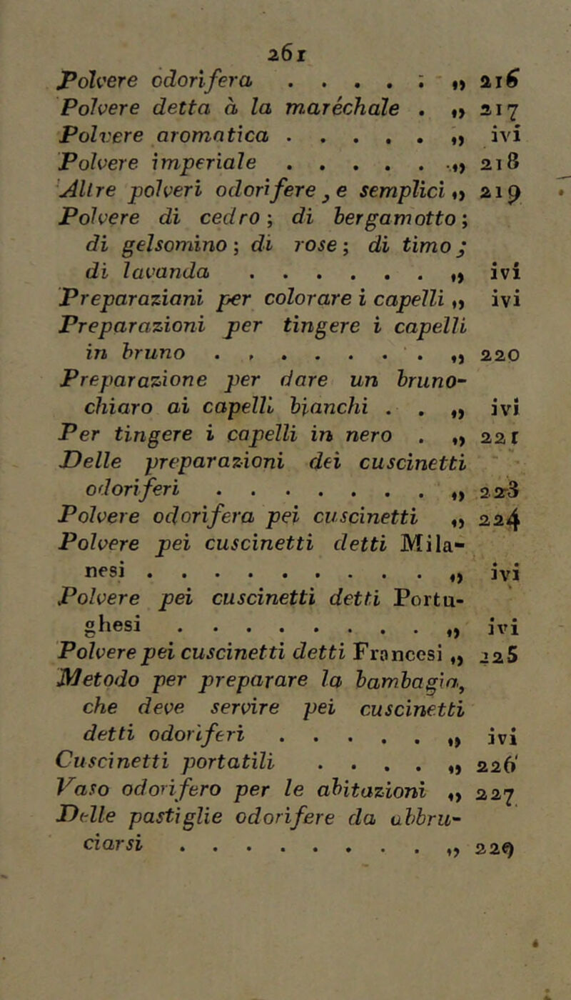 polvere odorìfera . . . . : - ^ 2j€ Polvere detta à la maréchale . tt 21 Polvere aromatica ivi Polvere imperiale 218 Altre polveri odorifere j e semplici a 21^ Polvere di cedro', di bergamotto; di gelsomino ; di rose ; di timo j di lavanda ivi Preparaziani per colorare ì capelli ^ ivi Preparazioni per tìngere i capelli in bruno • o 2.20 Preparazione per dare un briino~ chiaro ai capelli bianchi . . ,, ivi Per tingere i capelli in nero . ,>221 Delle preparazioni dei cuscinetti ^ odoriferi ,,2^3 Polvere odorifera pei cuscinetti 224 Polvere pei cuscinetti detti Mila- nesi ivi Polvere pei cuscinetti detti Portu- giiesi ivi Polvere pei cuscinetti detti Francesi „ 22S Metodo per preparare la bambagia, che deve servire pei cuscinetti detti odorìferi t» ivi Cuscinetti portatili . . . . „ 226' Vaso odorifero per le abitazioni 227 Delle pastiglie odorifere da ahbru'- darsi zzef