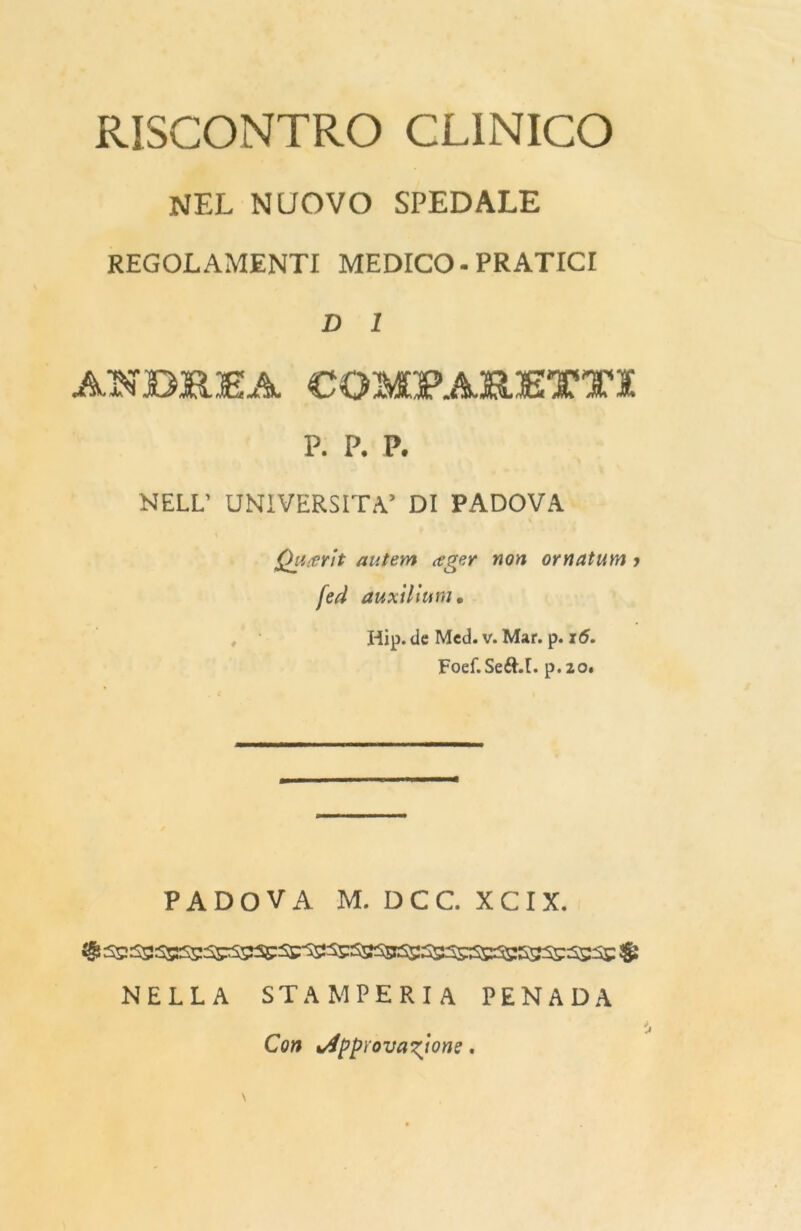 RISCONTRO CLINICO NEL NUOVO SPEDALE REGOLAMENTI MEDICO-PRATICI D 1 ANDREA COMPARETTX p. p. p. NELL’ UNIVERSITÀ’ DI PADOVA Qiitevìt autem ceger non ornatum j [ed auxillum• Hip. de Med. v. Mar. p. 15. Foef.Seéht. p. 20. PADOVA M. DCC.XCIX. NELLA STAMPERIA PENADA Con Approvatone.