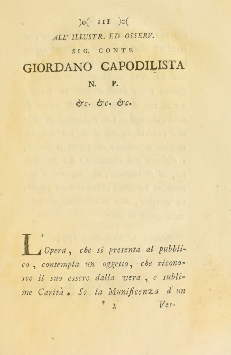 ALL' 1LLUSTR. ED OSSERV. SIC,. CONTE GIORDANO CAPODILISIA N. P- ire• &c* &c• Opera, che si presenta al pubbli- co , contempla un oggetto, che ricono- sce il suo essere dalla vera , e subli- me Carità « Se la Munificenza d un * 2 Ves- 2