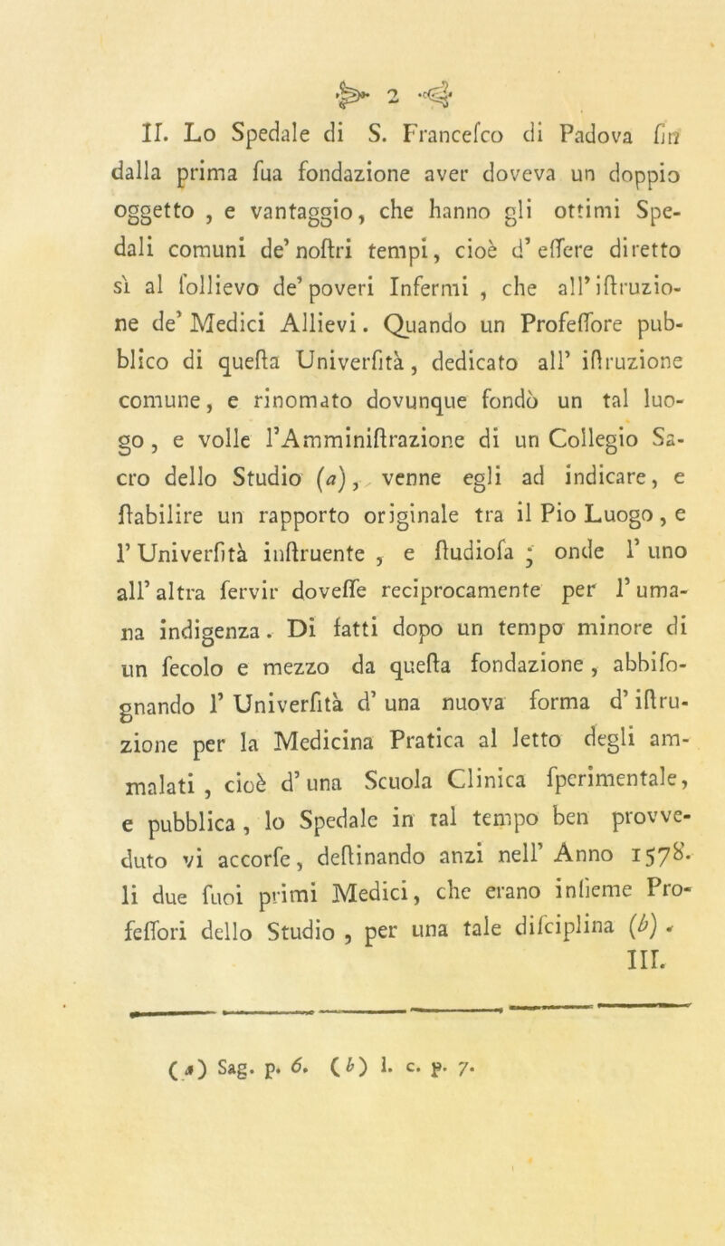 II. Lo Spedale di S. Francefco di Padova fri dalla prima Tua fondazione aver doveva un doppio oggetto , e vantaggio, che hanno gli ottimi Spe- dali comuni de’noPri tempi, cioè d’ elfere diretto sì al lollievo de’poveri Infermi , che alP irruzio- ne de’ Medici Allievi. Quando un Profefore pub- blico di quella Università, dedicato all’ ilìruzione comune, e rinomato dovunque fondò un tal luo- go , e volle rAmminiftrazione di un Collegio Sa- cro dello Studio (<?),•„ venne egli ad indicare, e Pabilire un rapporto originale tra il Pio Luogo, e P Univerfità incruente , e Pudiofa * onde 1’ uno all’altra fervir dovelfe reciprocamente per l’uma- na indigenza. Di fatti dopo un tempo minore di un fecolo e mezzo da quella fondazione , abbiso- gnando P Univerfità d’ una nuova forma d’irru- zione per la Medicina Pratica al letto degli am- malati , cioè d’una Scuola Clinica fpcrimentale, e pubblica, lo Spedale in tal tempo ben provve- duto vi accorfe, detonando anzi nell’ Anno 157S. li due funi primi Medici, che erano infierite Pro- feffori dello Studio , per una tale difciplina (b) . in. (■*) Sag. P* 6. CO 1. c* P' 7*