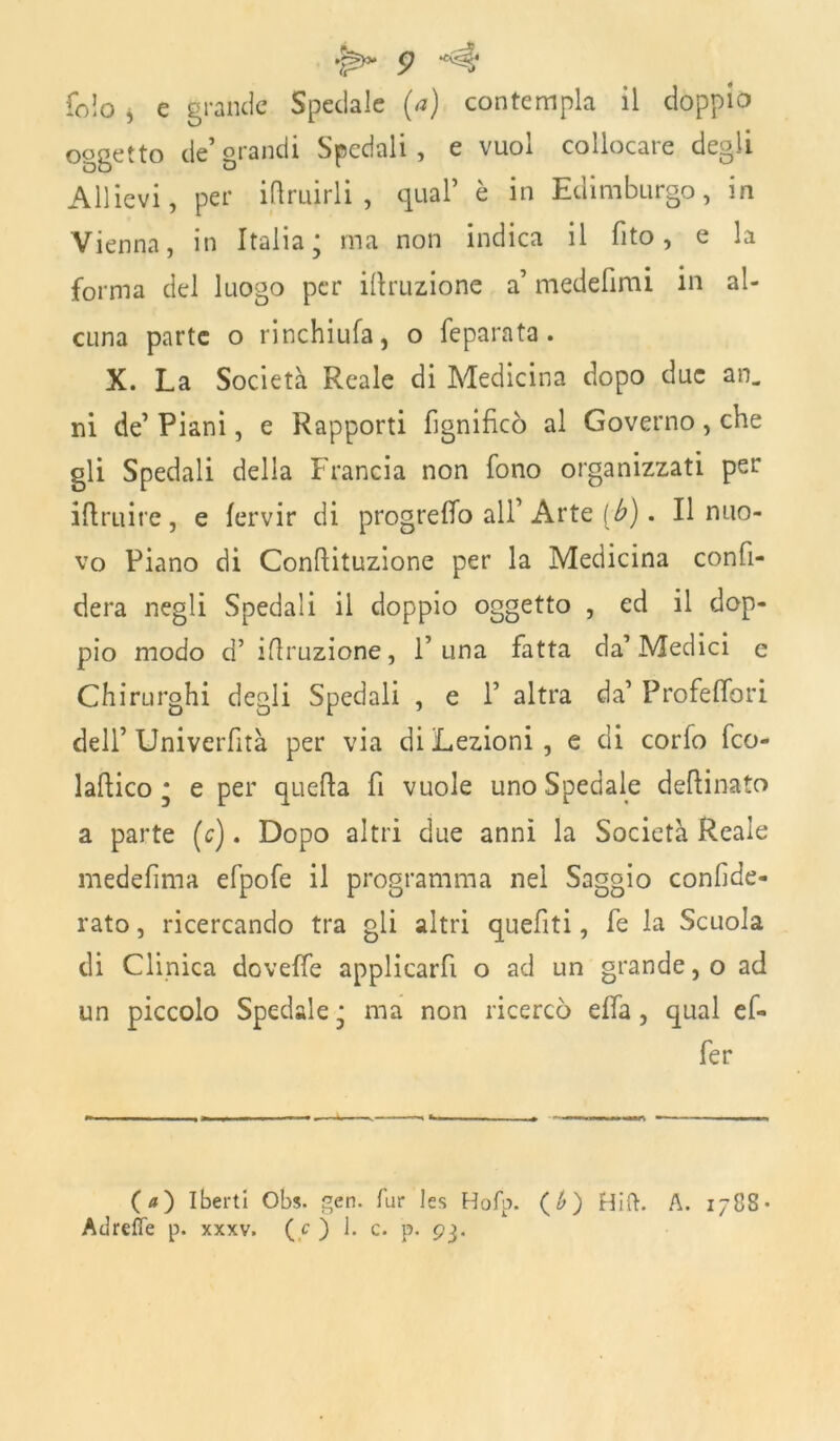 £ *'^5' folo i e grande Spedale (a) contempla il doppio oggetto de grandi Spedali, e vuol collocare degli Allievi, per iftruirli , qual’ è in Edimburgo, in Vienna, in Italia; ma non indica il fito, e la forma del luogo per irruzione a’ medefimi in al- cuna parte o rinchiufa, o feparata . X. La Società Reale di Medicina dopo due an. ni de’ Piani, e Rapporti Lignificò al Governo, che gli Spedali della Francia non fono organizzati per iftruire, e fervir di progreffo all’ Arte [b). Il nuo- vo Piano di Conftituzione per la Medicina confi- derà negli Spedali il doppio oggetto , ed il dop- pio modo d’ ifiruzione, l’una fatta da’Medici e Chirurghi degli Spedali , e 1’ altra da’ Profelfori dell’ Univerfità per via di Lezioni, e di corlo feo- laftico ; e per quella fi vuole uno Spedale desinato a parte (c). Dopo altri due anni la Società Reale medefima efpofe il programma nel Saggio confide- rai , ricercando tra gli altri queliti, fe la Scuola di Clinica doveffe applicarfi o ad un grande, o ad un piccolo Spedale ; ma non ricercò ella , qual ef- fe r (a) Iberti Obs. gen. Tur les Hofp. (£) Hift. A. 1788- Adrefle p. xxxv. ( c ) J. c. p. 93.