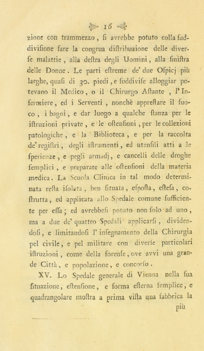 zionc con trammezzo , fi avrebbe potuto colla fud- divifione fare la congrua dittribuzione delle diver- te malattie , alla delira degli Uomini, alla liniftra delle Donne . Le parti ellreme de’ due Ofpicj piu larghe, quali di qo. piedi , e fuddivife alloggiar po- tevano il Medico, o il Chirurgo Aliante , 1* In- fermiere , ed i Serventi , nonché appreflare il fuo- co , i bagni , e dar luogo a qualche ftanza per le iflruzioni private, e le ollenlioni , per le collezioni patologiche , e la Biblioteca , e per la raccolta de’ regiftri, degli illrumenti , ed utenfili atti a le fperienze , e pegli armadj, e cancelli delle droghe femplici , e preparate alle oftenfioni della materia medica. La Scuola Clinica in tal modo determi- nata retta ifolata , ben fìtuata, efpotta, ettefa, co- llutta, ed applicata allo Spedale comune fufficien- te per etta ; ed avrebbett potuto non folo ad uno , ma a due de’ quattro Spedali applicarli , dividen- doli , e limitandoli 1’ infegnamento della Chirurgia pel civile, e pel militare con diverie particolari irruzioni, come della forenle, ove avvi una gran- de Citta, e popolazione, e concordo . XV. Lo Spedale generale di Vienna nella fua filiazione, ettenfione, e forma etterna lemplice, e quadrangolare inoltra a prima viltà una fabbrica la