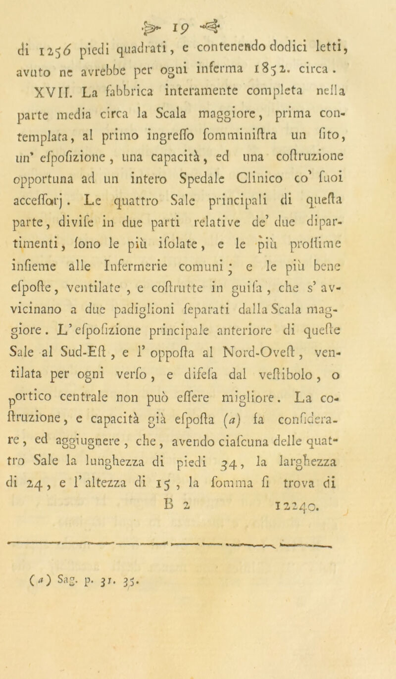 eli 12^6 piedi quadrati, e contenendo dodici letti, avuto ne avrebbe per ogni inferma 1852.* circa. XVIL La fabbrica interamente completa nella parte media circa la Scala maggiore, prima con- templata, al primo ingrelfo fomminiftra un (ito, un’ efpofizione , una capacità, ed una codiamone opportuna ad un intero Spedale Clinico co' Tuoi accedarj . Le quattro Sale principali di quella parte, divife in due parti relative de1 due dipar- timenti , fono le più ifolate, e le più prodime indenne alle Infermerie comuni ; e le più bene elpode, ventilate , e codrutte in guifa , che s’av- vicinano a due padiglioni feparati dalla Scala mag- giore . L’efpodzione principale anteriore di quede Sale al Sud-Ed , e 1* oppoda al Nord-Oved, ven- tilata per ogni verfo, e difefa dal vedibolo, o portico centrale non può edere migliore. La co- diamone, e capacità già efpoda (a) fa confidera- re , ed aggiugnere , che , avendo ciafcuna delle quat- tro Sale la lunghezza di piedi 44, la larghezza di 24, e l’altezza di 15 , la fomma fi trova di B 2 12240. (a) Sa e. p. 31. 35.