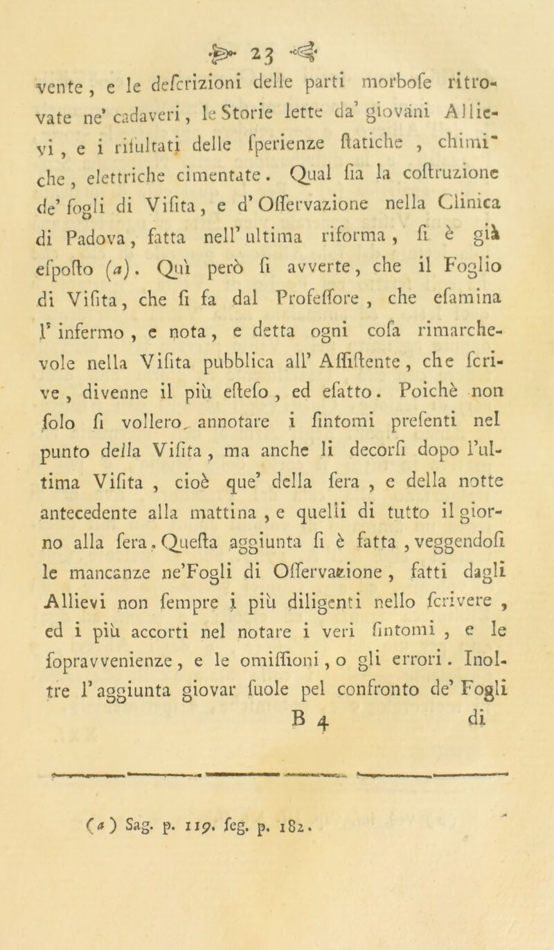 vcnte , c le defcrizioni delle parti morbofe ritro- vate ne* cadaveri, le Storie lette da giovani Allie- vi , e i risultati delle fperienze fìatiche , chimi' che, elettriche cimentate. Qual ha la coftruzione de’fogli di Vifita, e d* Offervazione nella Clinica di Padova, fatta nell’ ultima riforma, fi è già efpofto (*). Qui però fi avverte, che il Foglio dì Vifita, che fi fa dal Profeflore , che efamina .P infermo , c nota, e detta ogni cofa rimarche- vole nella Vifita pubblica all’ Affittente, che fcri- ve , divenne il più eflefo , ed efatto. Poiché non folo fi vollero^ annotare i fintomi prefenti nel punto della Vifita, ma anche li decorfi dopo l’ul- tima Vifita , cioè que’ della fera , e della notte antecedente alla mattina , e quelli di tutto il gior- no alla fera. Quella aggiunta fi è fatta , veggendofi le mancanze ne’Fogli di Olfervatione , fatti dagli Allievi non femprc i piu diligenti nello fenvere , ed i piu accorti nel notare i veri fintomi , e le fopravvenienze, e le omiflioni, o gli errori. Inol- tre l’aggiunta giovar fuole pel confronto de’Fogli B 4 di O ) Sag. p. ii?. feg. p. 182.