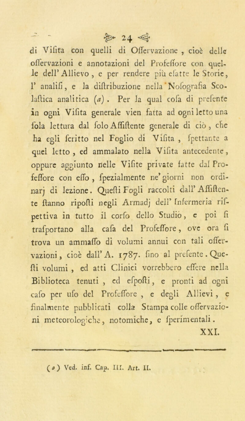 di Vifita con quelli di Offervazione , cioè delle offervazioni e annotazioni del ProfefTore con quel- le dell’Allievo , e per rendere più elatte le Storie, 1’ analifì, e la diflribuzione nella  Nolografia Sco- laflica analitica (a) . Per la qual cola di prefenfe in ogni Vifita generale vien fatta ad ogni letto una fola lettura dal foloAffiliente generale di ciò, che ha egli fcritto nel Foglio di Vifita , fpettante a quel letto, ed ammalato nella Vifita antecedente, oppure aggiunto nelle Vifite private fatte dal Pro- feffore con efifo , fpezialmente ne* giorni non ordi- narj di lezione. Quelli Fogli raccolti dall’ Affilien- te Hanno ripofti negli Armadj dell* Infermeria riI- pettiva in tutto il corfo dello Studio, e poi fi trafportano alla cafa del Profeffore, ove ora fi trova un ammaffo di volumi annui con tali offer- vazioni, cioè dall’A. 1787. fino al prefente . Que- lli volumi , ed atti Clinici vorrebbero e (Te re nella Biblioteca tenuti , ed efpofli, e pronti ad ogni cafo per ufo del Profeffore , c degli Allievi , e finalmente pubblicati colla Stampa colle offervazio- ni meteorologiche, notomiche, e fperimentali. XXI. (a) Ved. inf. Cap. IIT. Art. II.