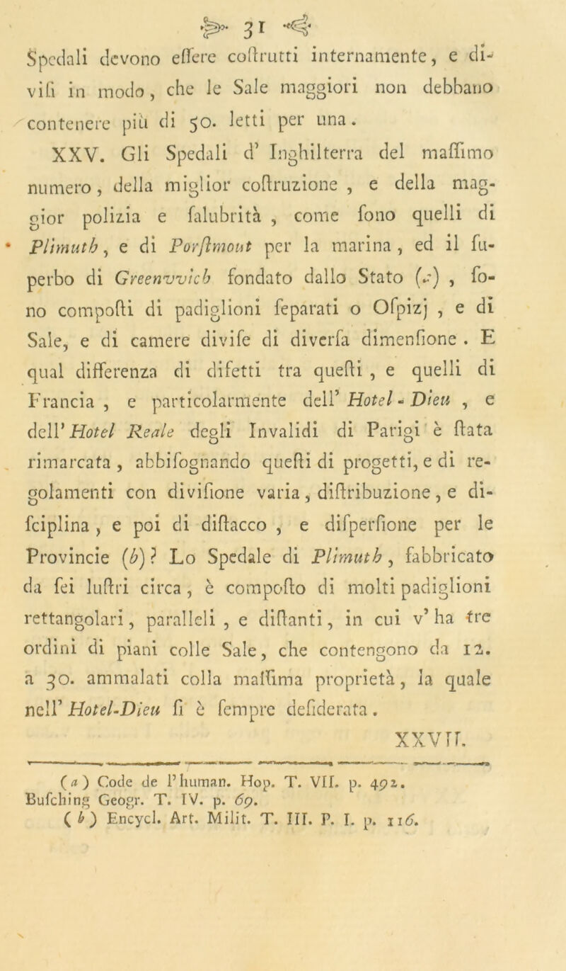 spedali devono edere cottomi internamente, e di- vili in modo , che le Sale maggiori non debbano contenere più di 50. letti per una. XXV. Gli Spedali d’ Inghilterra del maflimo numero, della miglior cognizione , e della mag- gior polizia e falubrità , come fono quelli di Plhnutb, e di Porftmout per la marina, ed il fu- perbo di Greenvvìcb fondato dallo Stato (a-) , fo- no comporti di padiglioni feparati o Ofpizj , e di Sale, e di camere divife di diverfa dimenfione . E qual differenza di difetti tra quelli , e quelli di Francia , e particolarmente dell’ Hotel - Dleu , e dell’Hotel Reale degli Invalidi di Parigi è fiata rimarcata , abbifognandò quelli di progetti, e di re- golamenti con divifione varia , dirtribuzione , e di- fciplina , e poi di dirtacco , e difperfìone per le Provincie [b) ? Lo Spedale di Plìmutb , fabbricato da fei luttri circa, è comporto di molti padiglioni rettangolari, paralleli , e diflanti, in cui v’ha tre ordini di piani colle Sale, che contengono da 12. a qo. ammalati colla malfima proprietà, la quale nell’ Hotel-Dieu fi è fempre defiderata. xxvrr. (a) Code de Fhuman. Hop. T. VIE p. 49 z. Bufching Geogr. T. IV. p. 69. ( £) Encycl. Art. IVI ili t. T. III. P. I. p. \\C.