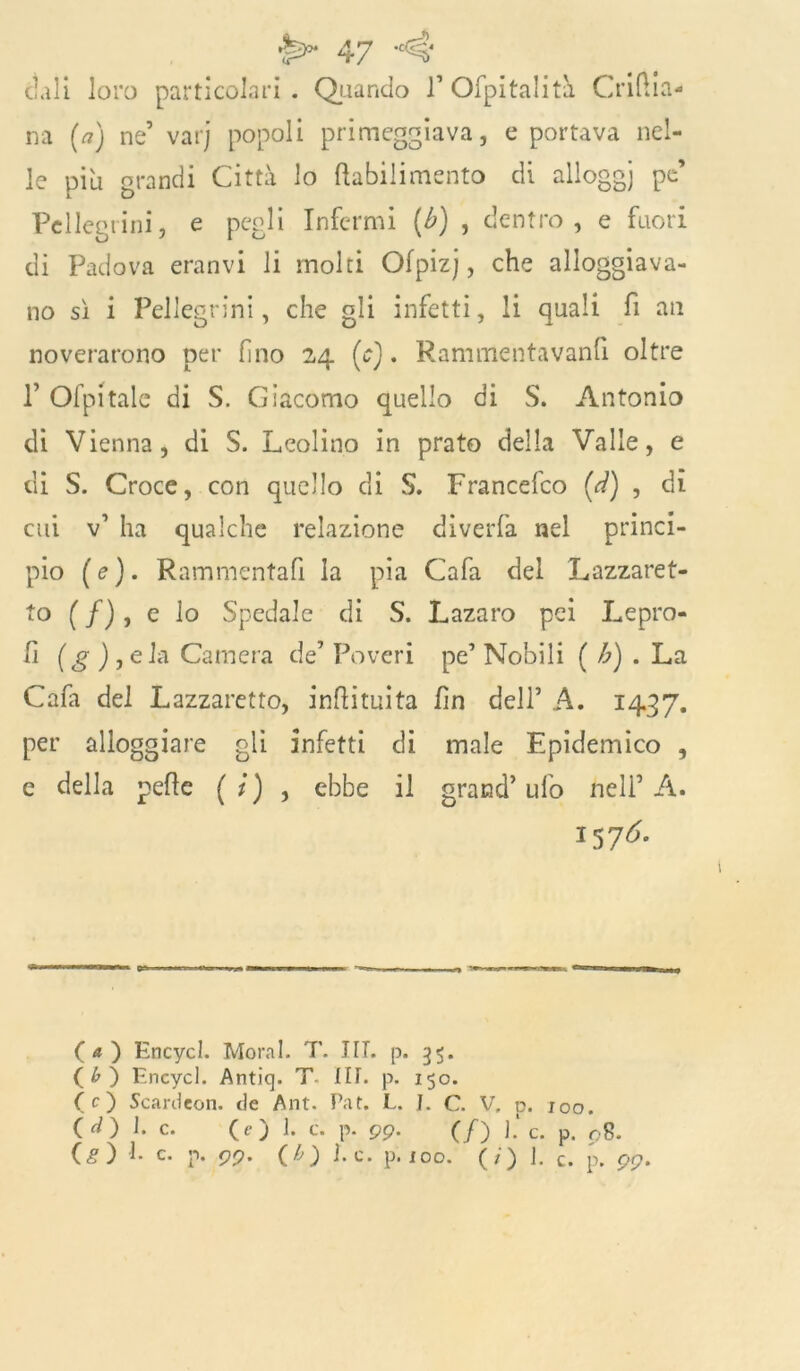 ctali loro particolari . Quando V Ofpitalità Crifha- na (a) ne’ varj popoli primeggiava, e portava nel- le piu grandi Città lo ftabilimento di alloggi po’ Pellegrini, e pegli Infermi (b) , dentro, e fuori di Padova eranvi li molti Ofpizj, che alloggiava- no sì i Pellegrini, che gli infetti, li quali fi an noverarono per fino 24 (c). Rammentavanfi oltre T Ofpitale di S. Giacomo quello di S. Antonio di Vienna, di S. Leolino in prato della Valle, e di S. Croce, con quello di S. Francefco (d) , dì cui v’ ha qualche relazione diverfa nel princi- pio (e). Rammentafi la pia Cafa del Lazzaret- to (/), e lo Spedale di S. Lazaro pei Lepro- lì (g ) , eia Camera de’ Poveri pe’ Nobili ( b) . La Cafa del Lazzaretto, inftituita fin dell’ A. 1437. per alloggiare gli infetti di male Epidemico , e della pelle ( / ) , ebbe il grand’ ufo nell’ A. 157^ (а) Encycl. Moral. T. III. p. 3$. (б) Encycl. Antiq. T Iti. p. 150. (O Scardcon. de Ant. Taf. L. I. C. V. p. joo. (O l*c. (O 1. c. p. 99- (/) 1. c. p. 08. (<?) !• c. p. <99, (b) j.c. p. eoo. (/) J. c. p. 99.