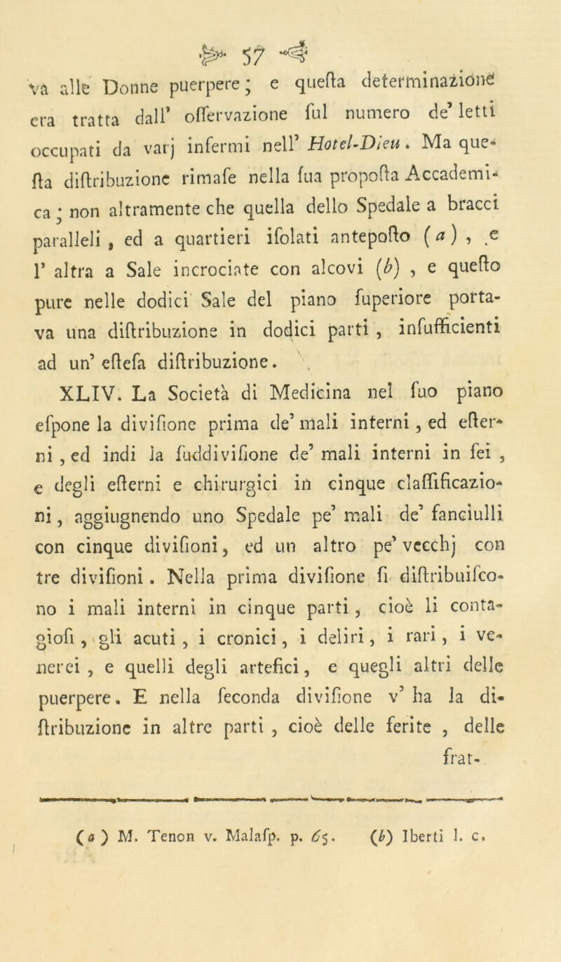 va alle Donne puerpere; e quella determinazióne! era tratta dall’ oflervazione fui numero de’ letti occupati da varj infermi nell’ Hotel-Dieu. Ma que- lla diftribuzione rimafe nella fua propella Accademi- ca ; non altramente che quella dello Spedale a bracci paralleli , ed a quartieri ifolati antepollo ( a ) , c 1* altra a Sale incrociate con alcovi (b) , e quello pure nelle dodici Sale del piano fuperiore porta- va una diftribuzione in dodici parti , infuflficienti ad un’ eftefa diftribuzione. XLIV. La Società di Medicina nel fuo piano efpone la divilione prima de’mali interni, ed efter- ni , ed indi la fuddivifione de’ mali interni in fei , e degli ellerni e chirurgici in cinque claftificazio- ni, aggiugnendo uno Spedale pe’ mali de’ fanciulli con cinque divifioni, ed un altro pe’vccchj con tre divifioni. Nella prima divilione fi diftribuilco- no i mali interni in cinque parti , cioè li conta- gi ofi , gli acuti , i cronici, i deliri, i rari, i ve- nerei , e quelli degli artefici, e quegli altri delle puerpere. E nella feconda divilione v’ ha la di- ftribuzionc in altre parti , cioè delle ferite , delle frar- ^ III I ■ -i ■ III i M* mrmpmm W —j. », — «» fr « (a) M. Tenon v. Malafp. p. 6$. (6) Iberti 1. c.