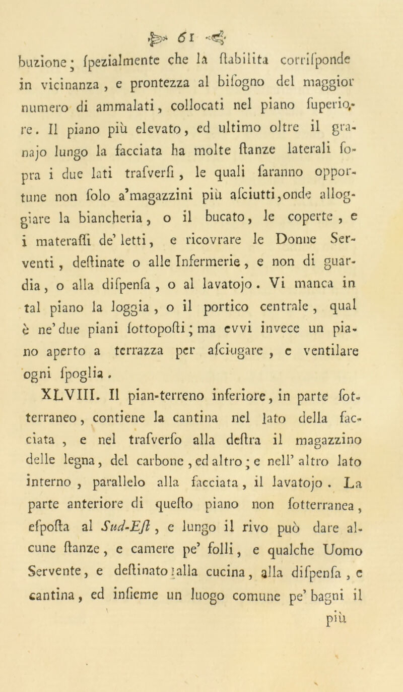 bacione; (pezialmente che la (labilità corrifponde in vicinanza , e prontezza al biiogno del maggior numero di ammalati, collocati nel piano fuperio,- re. Il piano più elevato, ed ultimo oltre il gra- naio lungo la facciata ha molte danze laterali fo- pra i due lati trafverfi , le quali faranno oppor- tune non folo a’magazzini piu afciutti,onde allog- giare la biancheria, o il bucato, le coperte, e i materafli de1 letti, e ricovrare le Donne Ser- venti , desinate o alle Infermerie, e non di guar- dia, o alla difpenfa , o al lavatojo . Vi manca in tal piano la loggia , o il portico centrale , qual è ne’due piani (ottopodi ; ma evvi invece un pia- no aperto a terrazza per afciugare , c ventilare ogni fpoglia . XLVIII. Il pian-terreno inferiore, in parte fot- terraneo , contiene la cantina nel lato della fac- t ciata , e nel trafverfo alla dedra il magazzino delle legna, del carbone , ed altro ; e nell’altro lato interno , parallelo alla facciata, il lavatojo . La parte anteriore di quedo piano non fotterranea, efpoda al Sud-Efl , e lungo il rivo può dare al- cune danze, c camere pe5 folli, e qualche Uomo Servente, e dedinato ! alla cucina, alla difpenfa , e cantina, ed indenne un luogo comune pe’ bagni il ' piu