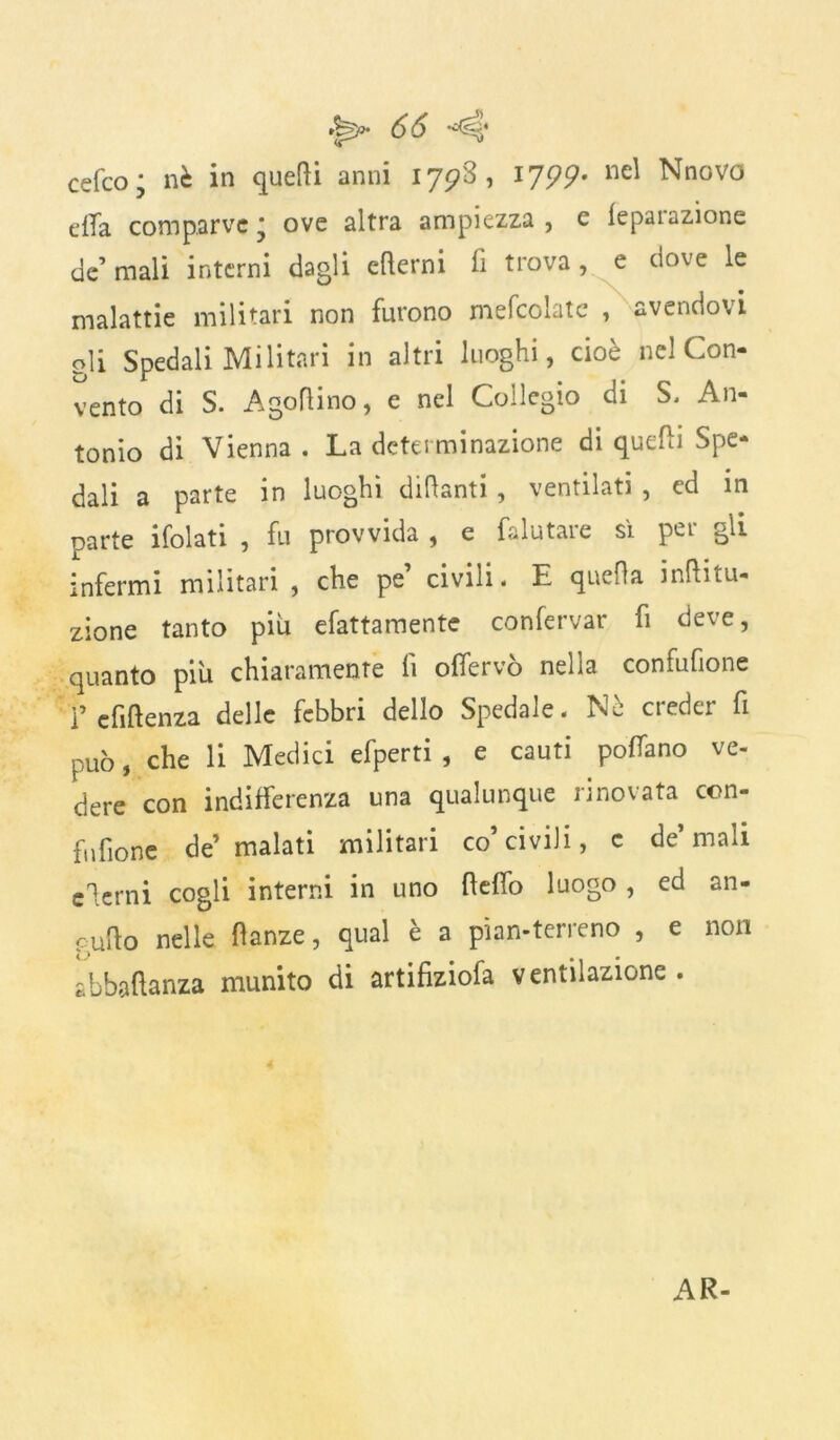 cefco; nè in quelli anni 17^8, 17??. nel Nnovo ella comparve* ove altra ampiezza, e lepaiazione de’ mali interni dagli edemi fi trova , e dove le malattie militari non furono mefcohitc , avendovi oli Spedali Militari in altri luoghi, cioè nel Con- vento di S. Agoflino, e nel Collegio di S. An- tonio di Vienna . La determinazione di quelli Spe- dali a parte in luoghi didanti, ventilati , ed in parte ifolati , fu provvida , e falutare sì per gli infermi militari , che pe’ civili. E queda indi- zione tanto piu efattamente confervar fi deve, quanto più chiaramente li olfervò nella confufione i’cfidenza delle febbri dello Spedale. Nè creder fi può, che li Medici efperti , e cauti polTano ve- dere con indifferenza una qualunque rinovata con- fufione de’ malati militari co’civili, c de’mali edemi cogli interni in uno dello luogo , ed an- cudo nelle danze, qual è a pian-terreno , e non abbaftanza munito di artifiziofa ventilazione. AR-