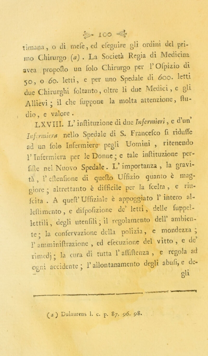 rimana, o di mele, ed e legni re gli ordini del pri- mo Chirurgo (a) • La Società Regia di Medicina avea propello un folo Chirurgo per l’Ofpmo di 50, o 60. letti, e per uno Spedale di 600. letti due Chirurghi foltanto, oltre li due Medici, e gli Allievi; il elle fuppone la molta attenzione, Uri- dio , c valore . , LXVIII. L’inftituzione di due Infermieri, c d un Infermiera nello Spedale di S. Francefco fi nduffe ad un fol© Infermiere* pegli Uomini , ritenendo l’Infermiera per le Donne; c tale inftituzione per- fide nel Nuovo Spedale. L’importanza, la gravi- tà , T eflenfione di quello Uffizio quanto è mag- giore ; altrettanto è difficile per la feelta , e rul- lata ! A quell’ Uffizi ale è appoggiato 1’ intero al- lellimento, e difpofizione de leni, delle fuppel- lcttiìi, degli utenfili ; il regolamento deli ambien- te; la confervazione della polizia, e mondezza, r amminiftrazione , cd efecuzione del vitto, e de rimedj; la cura di tutta 1’ affluenza , e regola ad ogni accidente; l’allontanamento degli abufi, e dc- gli £a ) Dulaurens 1. c. p. 87. p<5. 98*