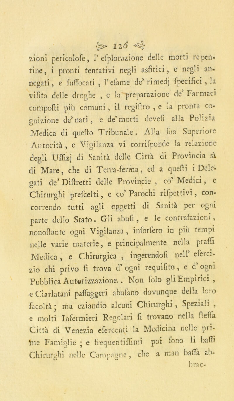 zioni pericolofe, 1’ efplorazione delle morti repen- tine, i pronti tentativi negli asfitici, e negli an- negati, e fuffocati , refame de’ rimedj fpecifici , la viHta delle droghe , e la preparazione de Tarmaci comporti più comuni, il regirtro , e la pronta co- gnizione degnati, c de morti devefì alla Polizia Medica di quefto Tribunale. Alla fua Superiore Autorità, e Vigilanza vi corrifponde la relazione degli Uffizj Sanltà delIe Citta dl Provincia S'L di Mare, che di Terra-ferma, ed a quelli i Dele- gati de* Diftretti delle Provincie , co’ Medici, e Chirurghi prefeelti, c co1 Parochi rifpettivi, con- correndo tutti agli oggetti di Sanità per ogni parte dello Stato. Gli abufi, e le contrafazioni, nonortante ogni Vigilanza, inforfero in più tempi nelle varie materie, e principalmente nella prartì Medica, e Chirurgica , ingerendofi nell’ eferci- zìo chi privo fi trova d’ ogni requi fi to, e d' ogni Pubblica Autorizzazione.. Non folo gli Empirici , e Ciarlatani pafiaggeri abufano dovunque della loro facoltà* ma eziandio alcuni Chirurghi, Speziali , e molti Infermieri Regolari fi trovano nella fiefia Città di Venezia efercenti la Medicina nelle pil- one Famiglie * e frequentiffimi poi fono li baffi Chirurghi nelle Campagne, che a man balla ab- bi rac-