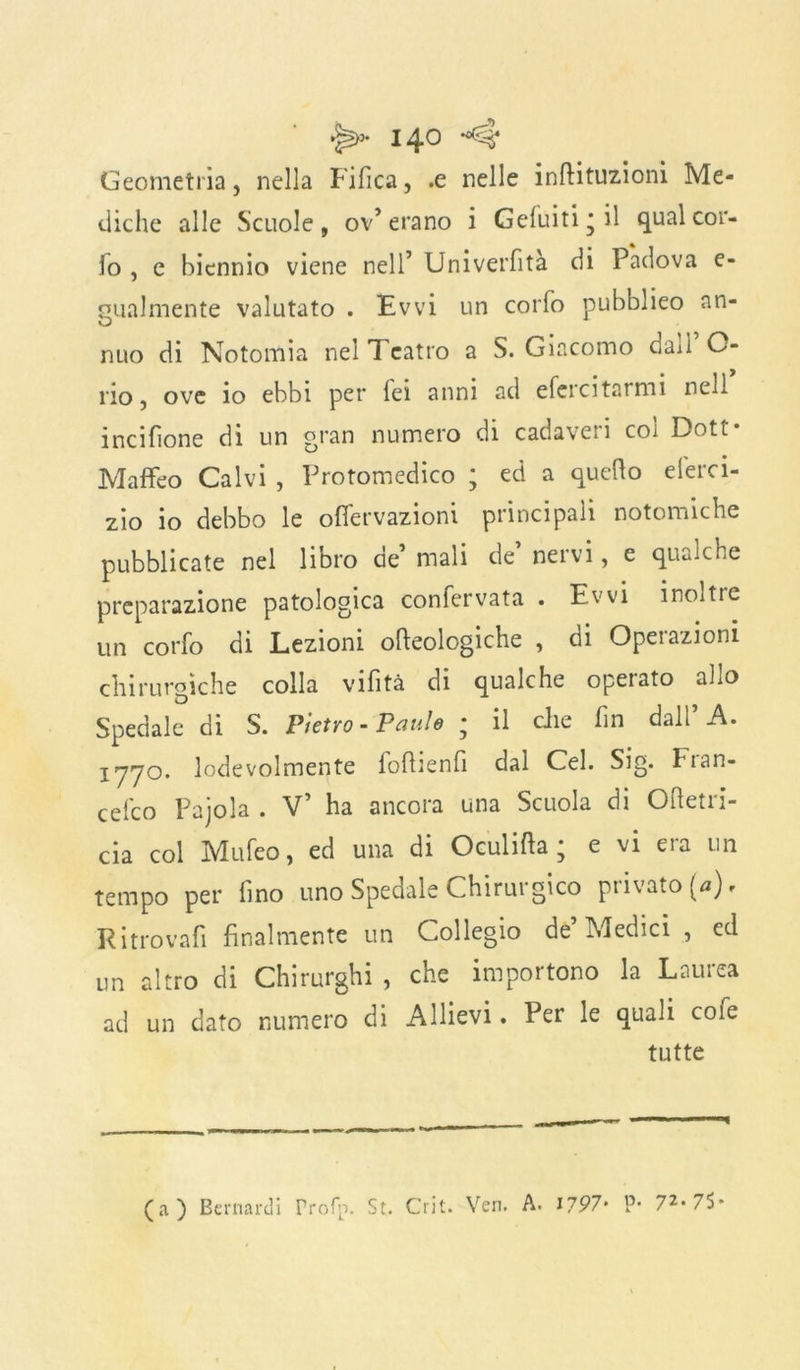 Geometria, nella Fifica, .e nelle inftituzioni Me- diche alle Scuole, ov’erano i Geluiti’il qual cor- fo , e biennio viene nell’ Univerfità di Padova e- gualmente valutato . Evvi un corfo pubblieo an- nuo di Notomia nel Teatro a S. Giacomo dai! O- rio, ove io ebbi per fei anni ad efercitarmi nell incisone di un gran numero di cadaveri col Dott- Maffeo Calvi , Protomedico ; ed a quello elerci- zio io debbo le offervazioni principali notomiche pubblicate nel libro ae mali de nei vi, e qualche preparazione patologica confervata . Evvi inoltie un corfo di Lezioni oncologiche , di Operazioni chirurgiche colla vifità di qualche operato allo Spedale di S. Pietro-Panie ; il che fin dall’A. 1770. lodevolmente fofhenfi dal Cel. Sig. Fian- cefco Pajola . V’ ha ancora una Scuola di Oftetri- cia col Mufeo, ed una di Oculifta ; e vi era un tempo per fino uno Spedale Chirurgico privato (a). Ritrovali finalmente un Collegio de’ Medici , ed un altro di Chirurghi , che importano la Laurea ad un dato numero di Allievi. Per le quali cole tutte (a) Bernardi Profp. St. Crit. Ven. A. i?97‘ P* 72, 75*