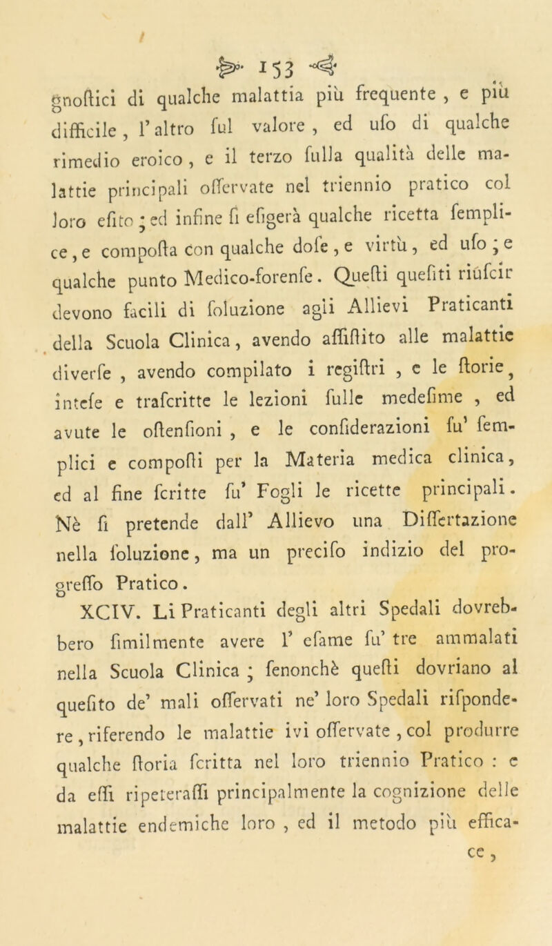 J53 gnomici di qualche malattia piu frequente , e piu difficile , l’altro fui valore, ed ufo di qualche rimedio eroico, e il terzo fulla qualità delle ma- lattie principali olfervate nel triennio pratico col loro efito * ed infine fi efigera qualche licetta fempli- ce , e compofta Con qualche dole , e vntu, ed ufo , e qualche punto Medico-forenfe. Quelli quefìti riufcir devono facili di foluzione agii Allievi Praticanti della Scuola Clinica, avendo affirtito alle malattie diverfe , avendo compilato i regirtri , c le rtorie^ intefe e trafcritte le lezioni Culle medefime , ed avute le ortenfioni , e le confiderazioni fu’ fetri- plici e comporti per la Materia medica clinica, ed al fine fcritte fu* Fogli le ricette principali. Nè fi pretende dall’ Allievo una Differtazione nella foluzione, ma un precifo indizio del pro- greflo Pratico. XCIV. Li Praticanti degli altri Spedali dovreb- bero fimilmente avere 1’ efame fu tre ammalati nella Scuola Clinica ; fenonchè quelli dovriano al quefito de’ mali offervati ne’ loro Spedali rifponde- re, riferendo le malattie ivi olfervate , col produrre qualche rtoria fcritta nel loro triennio Pratico : c da effi ripeteraffi principalmente la cognizione delie malattie endemiche loro , ed il metodo piu effica- ce ,