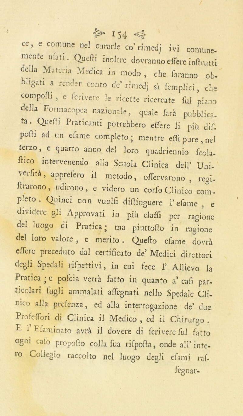 cc, e comune nel curarle co’rimedj ivi comune- mente ufati. Quelli inoltre dovrannoeffere inflrutti della Materia Medica in modo , che faranno ob- brigati a render conto de’ rimedj sì femplici, che comporti , c fcrivere le ricette ricercate fui piano della Formacopea nazionale, quale farà pubblica, ta. Quelli Praticanti potrebbero effere li più dif. porti ad un efame completo; mentre erti pure , nel terzo, e quarto anno del loro quadriennio fcola- ftIC° intervenendo alla Scuola Clinica dell’ Uni- verfità, apprefero il metodo, offervarono , regi- Ararono, udirono, e videro un corfoClinico com- pleto . Quinci non vuoili diftinguere 1’ efame , e dividere gli Approvati in pifi claffi per ragione del luogo di Pratica • ma piuttofto in ragione del loro valore , e merito. Quefto efame dovrà effere preceduto dal certificato de’ Medici direttori degli Spedali rifpettivi, in cui fece 1’ Allievo la Pratica • e pofcia verrà fatto in quanto a’enfi par- ticolari fugli ammalati affegnati nello Spedale Cli- nico alla prefenza, ed alla interrogazione de’ due Pro fedo ri di Clinica il Medico , ed il Chirurgo . P 1 Efaminato avrà il dovere di fcrivere fui fatto ogni cafo propofio colla fua rifpofta, onde all’ inte-