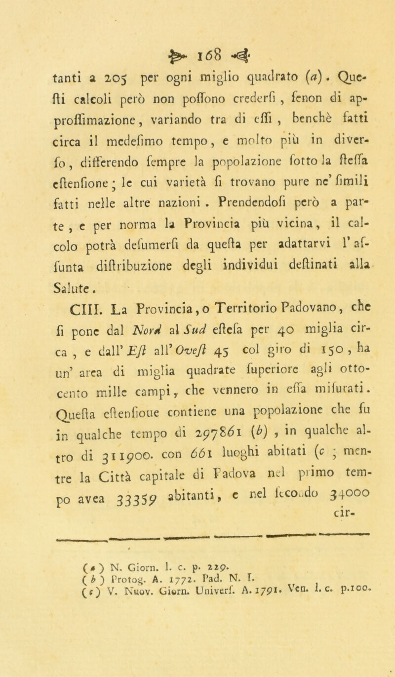 tanti a 205 per ogni miglio quadrato (a). Que- di calcoli però non polìono crederli , fenon di ap- proffimazione, variando tra di elfi , benché latti circa il mcdefimo tempo, e molto più in diver- fo, differendo Tempre la popolazione lotto la deffa edenfìone; le cui varietà fi trovano pure ne’limili fatti nelle altre nazioni . Prendendoli però a par- te , e per norma la Provincia più vicina, il cal- colo potrà defumerfi da quella per adattarvi 1* af- funta didribuzione degli individui dellinati alla Salute. CIII. La Provincia,o Territorio Padovano, che fi pone dal Nord al Sud edefa per 40 miglia cir- ca , e dall’ Efl all’ Ovejì 45 col giro di 150, ha un area di miglia quadrate fupcriore agli otto- cento mille campi y che vennero in effa milurati. Oueda edenliouc contiene una popolazione che fu in qualche tempo di 297SÒ1 (b) , in qualche al- tro di 311900. con 661 luoghi abitati (c • men- tre la Città capitale di Padova nel primo tem- po avea 33355? abitanti, e nel Itco.do 34000 (#) N. Giorn. 1. c. p- 229. ( b ) Protog. A. 1772. Pad. N. I. (c) V. Nhqv. Giwrn. Univerf. A. 1791. Vcn. he. p.ico.