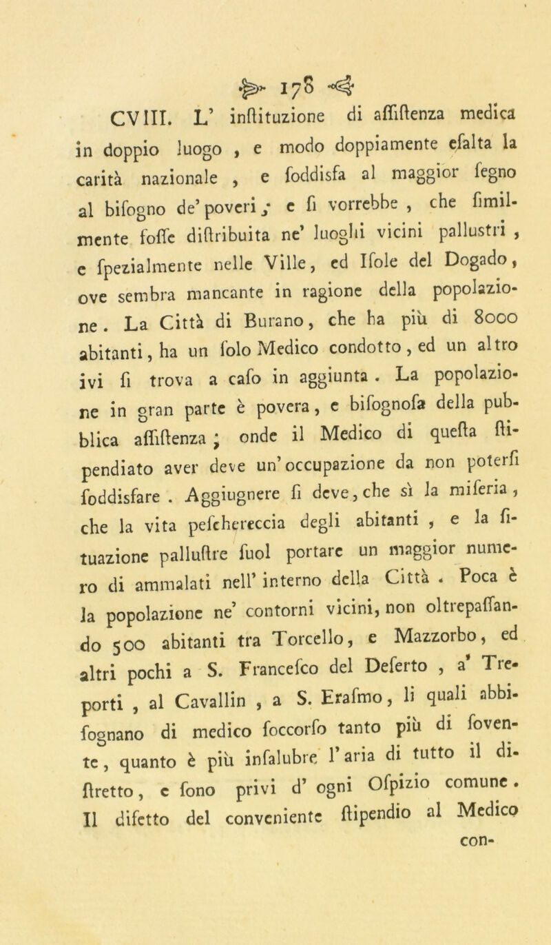 CV III. L’ inflazione di affluenza medica in doppio luogo ) e modo doppiamente efalta la carità nazionale , e foddisfa al maggior legno al bifogno de’ poveri ; e fi vorrebbe , che fimil- mente folle diftribuita ne’ luoghi vicini pailustri , c fpezialmente nelle Ville, ed Ifole del Dogado, ove sembra mancante in ragione della popolazio- ne . La Città di Butano, che ha piu di 8000 abitanti, ha un lolo Medico condotto, ed un altro ivi fi trova a cafo in aggiunta . La popolazio- ne in gran parte è povera, e bifognofa della pub- blica afiiflenza * onde il Medico di quella fti- pendiato aver deve un’occupazione da non poterfi foddisfare . Aggiugnere fi deve, che sì la m 1 feria , che la vita pefchereccia degli abitanti , e la fi- nzione palluftre fuol portare un maggior nume- ro di ammalati nell’ interno della Città « Poca e ia popolazione ne’ contorni vicini, non oltiepafian- do 500 abitanti tra Torcello, e Mazzorbo, ed altri pochi a S. Francefco del Deferto , a' Tre- porti , al Cavallin , a S. Erafmo, li quali abbi- fognano di medico foccorfo tanto più di foven- te, quanto è più infalubre l’aria di tutto il di- fìretto, c fono privi d’ ogni Ofpizio comune. Il difetto del conveniente fiipendio al Medico