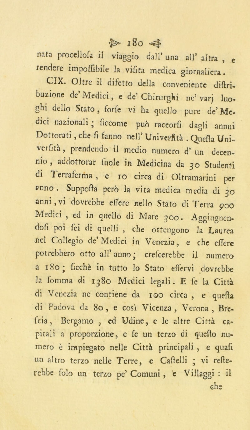 nata procellofa il viaggio dall’ una all’ altra , e rendere imponibile la vifita medica giornaliera. CIX. Oltre il difetto della conveniente dittri- buzionc de Medici, c de’ Chirurghi ne’ varj luo- ghi dello Stato, forfè vi ha quello pure de’ Me- dici nazionali • fìccome può raccorfi dagli annui Dottorati, che fi fanno nell’ Univcrfità . Quella Uni- verfità, prendendo il medio numero d’ un decen- nio , addottorar luole in Medicina da 30 Studenti di Terraferma , e io circa di Oltramarini per anno . Supporta però la vita medica media di 30 anni,vi dovrebbe etfere nello Stato di Terra 900 Medici , ed in quello di Mare 300. -A^piuonen- 1 w ^ DD D don poi fei di quelli , che ottengono la Laurea nel Collegio de’Medici in Venezia, e che elTere potrebbero otto all’anno; crederebbe il numero a 1 So * ficchè in tutto lo Stato ettervi dovrebbe la fomma di 1380 Medici legali. E fe la Città di Venezia ne contiene da 100 circa , e quella di Padova da 80 , e cosi Vicenza , Verona , Bre- feia, Bergamo ) cd Udine, e le altre Città ca- pitali a proporzione, e fe un terzo di quello nu- mero è impiegato nelle Città principali , e quafi un altro terzo nelle Terre, e Cartelli ; vi Tette- rebbe folo un terzo pe’ Comuni, e Villaggi : il che