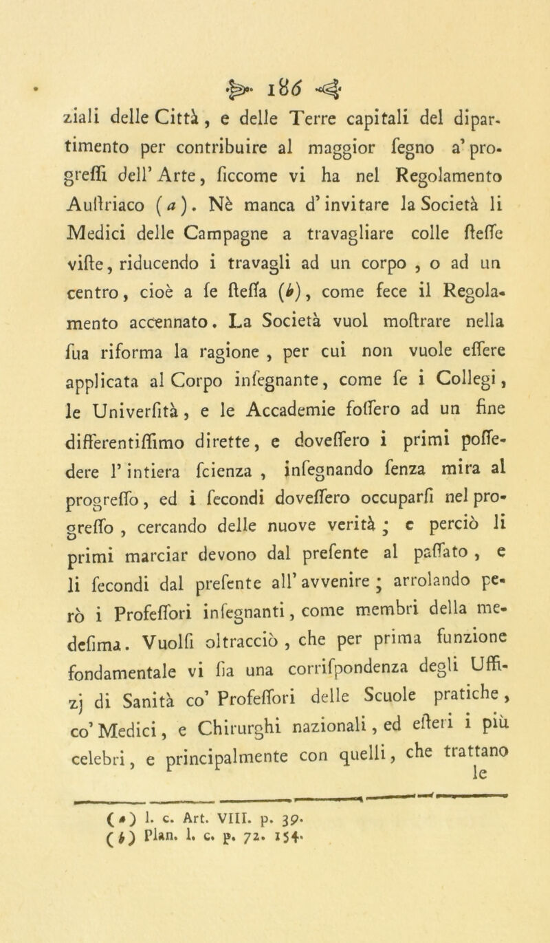 I ttó ^ ziali delle Città , e delle Terre capitali del dipar. timento per contribuire al maggior fegno a1 prò- grefiì dell’ Arte, ficcome vi ha nel Regolamento Aullriaco (a). Nè manca d’invitare la Società li Medici delle Campagne a travagliare colle fteffe vide, riducendo i travagli ad un corpo , o ad un centro, cioè a fe fìeffa (b), come fece il Regola- mento accennato. La Società vuol moftrare nella fua riforma la ragione , per cui non vuole effere applicata al Corpo infegnante, come fe i Collegi, le Univerfità, e le Accademie fodero ad un fine differentiffimo dirette, e doveflero i primi pofTe- dere l’intiera fcienza , infegnando fenza mira al progrelfo, ed i fecondi doveffero occuparfi nel prò- greffo , cercando delle nuove verità * c perciò li primi marciar devono dal prefente al paflato , e li fecondi dal prefente all’avvenire; arrolando pe- rò i Profeffori infegnanti, come membri della me- defima. Vuol fi oltracciò , che per prima funzione fondamentale vi fa una corrifpondenza degli Uffi- zj di Sanità co’ Profeffori delle Scuole pratiche , co’ Medici, e Chirurghi nazionali, ed ertet i i più celebri, e principalmente con quelli, che ttattano (*) l. c. Art. vili. p. 39. ( Pian. 1. c. p. 72. 154*