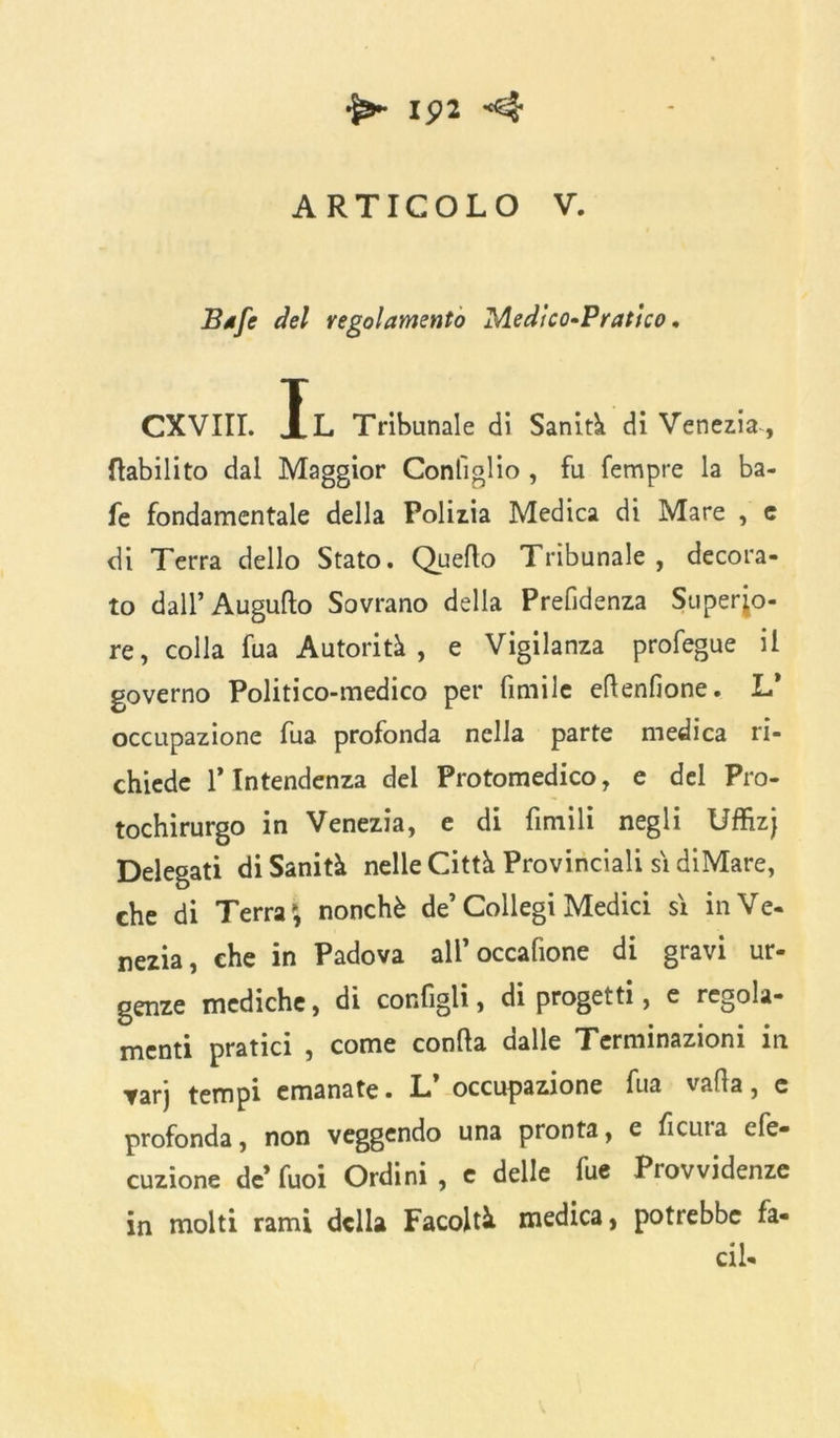 1^2 ARTICOLO V. Bafe del regolamento Medico-Pratico. CXVIII. Il Tribunale di Sanità di Venezia, riabilito dal Maggior Contiglio , fu Tempre la ba- fe fondamentale della Polizia Medica di Mare , e di Terra dello Stato. Quello Tribunale, decora- to dall’Auguflo Sovrano della Prefidenza Superio- re, colla fua Autorità, e Vigilanza profegue il governo Politico-medico per fimile eflenfione. L* occupazione fua profonda nella parte medica ri- chiede 1* Intendenza del Protomedico, e del Pro- tochirurgo in Venezia, e di fintili negli Uffizj Delegati di Sanità nelle Città Provinciali si diMare, che di Terra*, nonché de’Collegi Medici si in Ve- nezia, che in Padova all’occafione di gravi ur- genze mediche, di configli, di progetti, e regola- menti pratici , come conila dalle Terminazioni in tarj tempi emanate. L* occupazione fua valla, c profonda, non veggendo una pronta, e ficuia efe- cuzione de’ fuoi Ordini , e delle fue Provvidenze in molti rami della Facoltà medica, potrebbe fa- ci!.