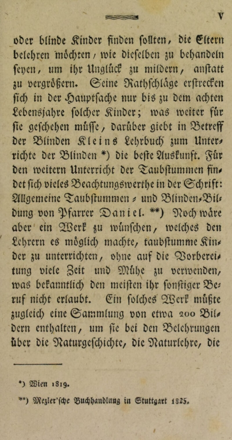 _oticr bltnbe ^inbct pnbcn foHten/ bU ^(tcrn belehren m6chten / mt biefelben ju bebanbeln feigen / um tl)r Unglucf ju milbern/ an|latt 5u üer5r6§em« ©eine 9\atl)fcf)(ct9C erfireefen ficb in Der ^auptfacbe nur biö ju bem achten £ebenö(al)re folcher ^inber; it>aö njeiter für fle gefebeben müfife / barüber siebt in Q5etreff ber ^linben ^leinö Lehrbuch' jum Untere richte ber ^(inben *) bie be|ie 5tuöfunft. gür ben weitem Unterricht ber ‘^aubpummen ft'n^ betfich üiele^ ^eachtuns^merthe in ber ©chrift: Slllsemeine ^aubilummenunb ^(inbcn^53i(# buns r>on ^^farrer Daniel. **) ‘Diochmürc aber' ein ‘SBer^ iu ^Dünfcl^en/ melcheiJ ben Lehrern cö moslich machte/ taubflumme ^'in^ ber ju unterrichten, ohne auf bie Q[>orberei^ tuns oiele S^it unb ^ühc ju oermenben, toaö bekanntlich ben meijien ihr fonfriser 53c? ruf nicht erlaubt* ^in folchc^ ^erf mü§tc ^uslcich eine ©ammluns oon ctma aoo S3il^ bern enthalten, um )le bei ben 53clchrungcn über bie ^vaturflcfchichte, bic ^^aturlchrc, bic •) 2ßten iSig. ’*'*) 5)?ejlct’fdjc ^uc(;^anMuöa in ©tuttflart 1S2S.