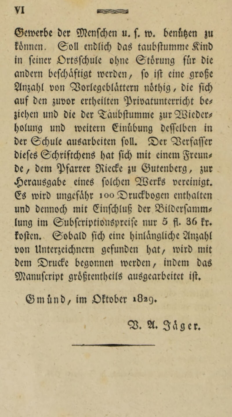 ©emctbc bet ^enfeben u. f. benfi^cn ju fbiincn. 0oll enbdd; ba^ taubfliimmc ^Inb in feinet Ortöfebuie ohne 0t6nins für bie anbern befebüftigt tterben/ fo ifi eine (jro§c $lnjal)i üon ^oriesebiattern nötbifl/ bie ficb auf ben juüor ertbeilten ^rioatunterriebt bc^ jieben unb bie bet ^äubllumme jur‘2Biebct^ bolung unb ttjeitern Einübung Dcffelbcn in ' bet 0cbuie auöarbeiten folU ©et Q^etfaflet biefeö ^ebtiftebenö bat ficb ntit einem gteun^ De / bem ^fattet [Kiecfe ju ©utenbet^, jut »^etauögabe eineö foicben ®etfö üeteinigt. mitb ungefübt^ loo ^tuefbogen entbaiten unb bennoeb niit ^•infcblu§ bet ^ilbetfamm^ lung im 0ubfctiptionöpteife nur 5 fl. 36 ft* foflen. 0oba(b ficb eine binlünglicbe 5tnjabt ton Untetjeiebnetn gefunben beit/ mitb mit bem ©tuefe begonnen ttetben/ inbem baö ^D^anufetipt gtobtentbeiiö auögeatbeitet ifl, ©münb/ im Oftobet 1829* 3 ü g e t*